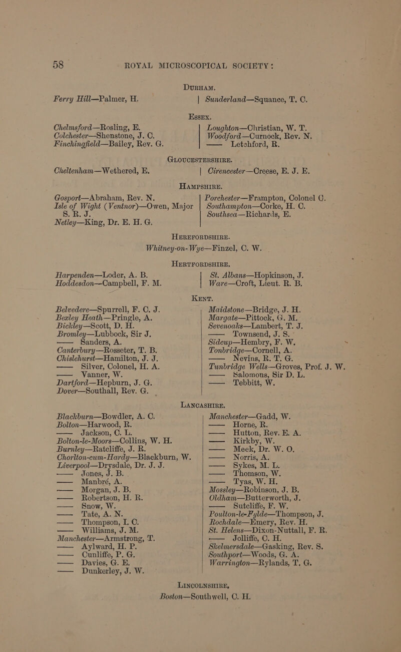 DurHAM. Ferry Hill—Palmer, H. | Sunderland—Squanee, T. C. Essex. Loughton—Christian, W. T. Woodford—Curnock, Rev. N. — Letchford, R. Chelmsford—Rosling, E. Colchester—Shenstone, J. C. Finchingfield—Bailey, Rev. G. GLOUCESTERSHIRE. Cheltenham—Wethered, E. | Cirencester—Creese, E. J. E. HAMPSHIRE. Gosport—Abraham, Rev. N. Porchester—Frampton, Colonel C. Isle of Wight (Ventnor)—Owen, Major 8S. RB. J. Southampton—Corke, H. C. . Southsea—Richards, E. Netley—King, Dr. E. H. G. HEREFORDSHIRE. Whitney-on- Wye—Finzel, C. W. | HERTFORDSHIRE. Harpenden—Loder, A. B. St. Albans—Hopkinson, J. Hoddesdon—Campbell, F. M. Ware—Croft, Lieut. R. B. KENT. Belvedere—Spurrell, F. C. J. Maidstone—Bridge, J. H. Bexley Heath—Pringle, A. Margate—Pittock, G. M. Bickley—Scott, D. H. Sevenoaks—Lambert, T. J. Bromley—Lubbock, Sir J. Townsend, J. S. Sanders, A. Sidcup—Hembry, F. W. ~ Canterbury-——Rosseter, T. B. Tonbridge—Cornell, A. Chislehurst—Hamilton, J. J. Nevins, R. T. G. Silver, Colonel, H. A. Tunbridge Wells—Groves, Prof. J. W. Vanner, W. — Salomons, Sir D. L. Dartford—Hepburn, J. G. — Tebbitt, W. Dover—Southall, Rev. G. LANCASHIRE. Blackburn—Bowdler, A. C. Manchester—Gadd, W. Bolton—Harwood, R. Horne, R. Jackson, C. L. Hutton, Rey. E. A. Bolton-le-Moors—Collins, W. H. — Kirkby, W. Burnley—Ratcliffe, J. R. — Meek, Dr. W. O. Chorlton-cum-Hardy—Blackburn, W. — Norris, A. Liverpool—Drysdale, Dr. J. J. — Sykes, M. L. Jones, J. B. . Thomson, W. — Manbré, A. Tyas, W. H. —— Morgan, J. B. Mossley—Robinson, J. B. —— Robertson, H. R. Oldham—Butterworth, J. —— Snow, W. Sutcliffe, F. W. — ‘Tate, A. N. Poulton-le-Fylde—Thompson, J. —— Thompson, I. ©. Rochdale—Hmery, Rev. H. Williams, J. M. St. Helens—Dixon-Nuttall, F. R. Manchester—Armstrong, T. — Jolliffe, C. H. Aylward, H. P. Skelmersdale—Gasking, Rev. 8. — Ounliffe, P. G. Southport— Woods, G. A. — Davies, G. E. Warrington—Rylands, T, G. — Dunkerley, J. W. LINCOLNSHIRE, Boston—Southwell, ©. H.