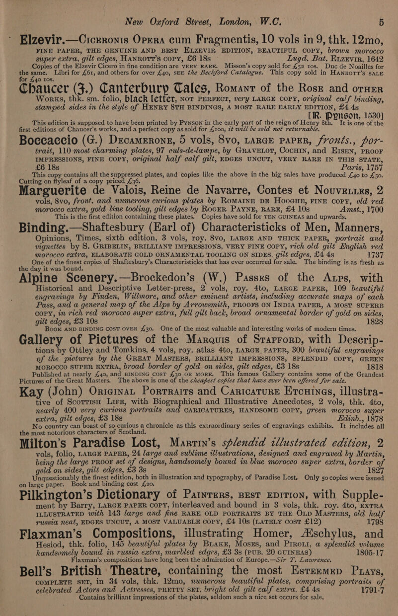a i e e e Elzevir.—Cicrronis Oprra cum Fragmentis, 10 vols in 9, thk. 12mo, FINE PAPER, THE GENUINE AND BEST ELZEVIR EDITION, BEAUTIFUL COPY, brown MLOTOCCO super extra, gilt edges, HANROTT’S copy, £6 18s Lugd. Bat. Euzevir, 1642 Copies of the Elzevir Cicero in fine condition are VERY RARE. Misson’s copy sold for £52 10s. Duc de Noailles for - the ae Libri for 461, and others for over £40, SEE the Beckford Catalogue. This copy sold in Hanrott’s SALE for £40 ros. Chaucer (F.) Canterbury Cales, Romanr of the Rose and orner Works, thk. sm. folio, black letter, Nor PERFECT, very LARGE COPY, original calf binding, stamped sides in the style of HENRY 8TH BINDINGS, A MOST RARE EARLY EDITION, £4 4s Dee by 5 ; CIR. Pyngon, 1530] This edition is supposed to have been printed by Pynson in the early part of the reign of Henry 8th. It is one of the first editions of Chaucer’s works, and a perfect copy as sold for 4100, it will be sold not returnable. Boccaccio (G.) Drcamerong, 5 vols, 8vo, LARGE PAPER, /vonts., por- trait, 110 most charming plates, 97 culs-de-lampe, by GRAVELOT, COCHIN, and EISEN, PROOF IMPRESSIONS, FINE COPY, original half calf gilt, EDGES UNCUT, VERY RARE IN THIS STATE, £6 18s Paris, 1757 This copy contains all the suppressed plates, and copies like the above in the big sales have produced £40 to £50. Cutting on flyleaf of a copy priced 36. : Marguerite de Valois, Reine de Navarre, Contes et Nouvenuns, 2 vols, 8vo, front. and numerous curious plates by ROMAINE DE HooGHE, FINE Copy, old red morocco extra, gold line tooling, gilt edges by RoGER PAYNE, RARE, £4 10s Amst., 1700 This is the first edition containing these plates. Copies have sold for TEN GUINEAS and upwards. Binding.—Shaftesbury (Earl of) Characteristicks of Men, Manners, Opinions, Times, sixth edition, 3 vols, roy. 8vo, LARGE AND THICK PAPER, portrait and vignettes by S. GRIBELIN, BRILLIANT IMPRESSIONS, VERY FINE COPY, rich old gilt English red morocco extra, ELABORATE GOLD ORNAMENTAL TOOLING ON SIDES. gilt edges, £4 4s Lise One of the finest copies of Shaftesbury’s Characteristicks that has ever occurred for sale. The binding is as fresh as the day it was bound. Alpine Scenery.—Brockedon’s (W.) Passzs of the Atps, with Historical and Descriptive Letter-press, 2 vols, roy. 4to, LARGE PAPER, 109 beautiful engravings by Finden, Willmore, and other eminent artists, including accurate maps of each Pass, and a general map of the Alps by Arrowsmith, PROOFS ON INDIA PAPER, A MOST SUPERB copy, in rich red morocco super extra, full gilt back, broad ornamental border of gold on sides, gilt edges, £3 10s 1828 Book AND BINDING COST OVER 430. One of the most valuable and interesting works of modern times. Gallery of Pictures of the Marauis of Srarrorp, with Descrip- tions by Ottley and Tomkins, 4 vols, roy. atlas 4to, LARGE PAPER, 300 beautiful engravings of the pictures by the GREAT MASTERS, BRILLIANT IMPRESSIONS, SPLENDID COPY, GREEN MOROCCO SUPER EXTRA, broad border of gold on sides, gilt edges, £3 18s 1818 Published at nearly 440, and BINDING Cost 430 OR MORE. This famous Gallery contains some of the Grandest Pictures of the Great Masters. The above is one of the cheapest copies that have ever been offered for sale. Kay (John) Originat Porrrairs and Caricature Ercuines, illustra- tive of ScotrisH Lirr, with Biographical and Illustrative Anecdotes, 2 vols, thk. 4to, nearly 400 very curious portraits and CARICATURES, HANDSOME COPY, green morocco super extra, gilt edges, £3 18s Edinb., 1878 No country can boast of so curious a chronicle as this extraordinary series of engravings exhibits. It includes all the most notorious characters of Scotland. Milton’s Paradise Lost, Marrin’s splendid tllustrated edition, 2 vols, folio, LARGE PAPER, 24 large and sublime illustrations, designed and engraved by Martin, being the large PROOF set of designs, handsomely bound in blue morocco super extra, border of gold on sides, gilt edges, £3 3s 1827 Unquestionably the finest edition, both in illustration and typography, of Paradise Lost. Only so copies were issued on large paper. Book and binding cost £20, Pilkington’s Dictionary of Patnrers, pest EDITION, with Supple- ment by Barry, LARGE PAPER COPY, interleaved and bound in 3 vols, thk. roy. 4to, EXTRA ILLUSTRATED with 143 large and fine RARE OLD PORTRAITS BY THE Oxip Masrmrs, old half russia neat, EDGES UNCUT, A MOST VALUABLE copy, £4 10s (LATELY Cost £12) _ 1798 Flaxman’s Compositions, illustrating Homer, A‘schylus, and Hesiod, thk. folio, 145 beautiful plates by Buakn, Moszs, and Priroui, a splendid volume handsomely bound in russia extra, marbled edges, £3 3s (PUB. 20 GUINEAS) 1805-17 Flaxman’s compositions have long been the admiration of Europe.—S7zr 7. Lawrence. Bell’s British Theatre, containing the most Estremmep Ptays, COMPLETE SET, in 34 vols, thk. 12mo, numerous beautiful plates, comprising portraits of celebrated Actors and Actresses, PRETTY SET, bright old gilt calf extra. £4 4s 1791-7 Contains brilliant impressions of the plates, seldom such a nice set occurs for sale,