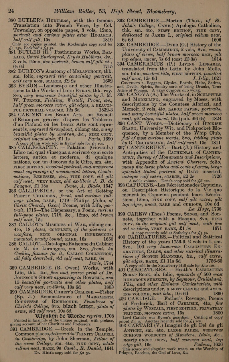 380 BUTLER’s Hupisras, with the famous Translation into French Verse, by Col. Towneley, on opposite pages, 3 vols, 12mo, portrait and curious plates after HoGARTH, half calf gilt, 15s 1819 Only 200 copies printed, the Roxburghe copy sold for 43 158, Beckford’s £5 5s. 381 BUTLER (R.) Posthumous Works, BAt- LADS, Court Burlesqued, Key to Hubibras, &amp;c., 3 vols, 12mo, fine portrart, brown calf gilt nt., 6s 6d 715 382 BURTON’s Anatomy of MELANCHOLY, thk. sm. folio, engraved title containing portrait, calf very neat, SCARCE, £2 2s 383 BYRON _—Landscape and other I[llustra- tions to the Works of Lorp Byron, thk. roy. 8vo, very numerous beautiful plates by J. M. W. Turner, Mielding, Westall, Prout, &amp;c., half green morocco extra, gilt edges, A BEAUTI- FUL PICTORIAL VOLUME, 12s 6d 1832-3 384 CABINET des Beaux Arts, ou Recueil d’Estampes gravées d’aprés les Tableaux d’un Plafond ou les beaux Arts sont repre- sentés, engraved throughout, oblong 4to, many beautiful plates by Audran, &amp;c., FINE COPY, original uncut state, £1 1s Paris, 1690 A copy of this work sold in Evans’ sale for 43 ros. 385 CALLIGRAPHY. — Palatino (Giovanb. ) Libro nel qual s’insegna a scrivere ogni sorte lettere, antica et moderna, di qualque natione, con un discorso de le Cifre, sm. 4to, FIRST EDITION, woodcut portrait, and numerous wood engravings of ornamental ‘letters, Combi- nations, REBUSSES, d&amp;c., FINE COPY, old gilt calf neat, VERY RARE, old ex-libris J. B. de Fouquet, £1 18s Roma, A. Blado, 1547 386 CALLIPAIDIA, or the Art of Getting PRETTY CHILDREN, Front. and curious full- page plates, RARE, 1719—Philips (John, of Christ Church, Oxon) Poems, with Life, por- trait, 1715—The Dispensary, a Poem, curivus full-page plates, 1718, &amp;c., 12mo, old brown calf neat, 15s 387 CALLOT’s Misrrizs of War, oblong sm. 4to, 18 plates, COMPLETE, of the pictures of warfare, FINE ORIGINAL IMPRESSIONS, mounted, neatly bound, RARE, 16s 1650 388 CALLOT.—Catalogue Raisonne du Cabinet de M. de Lorangere, sm. 8vo, front. by Cochin, famous for it, CauLot COLLECTION, all fully described, old calf neat, RARE, 6s Paris, 1744 389 CAMBRIDGE (R. Owen) Works, with Life, thk. 4to, fine and scarce print of Dr. JOHNSON’S GHOST appearing to BOSWELL, and 15 beautiful portrarts and other plates, ped calf very neat, ex-libris, 10s 6d 1803 390 CAMBRIDGE, Curist’s CoLLEGE.—Fisher (Bp. J.) Remonstrance of MARGARETE, boatrasn of RICHMONDE, Joundress of Christ’s College, 8vo, black letter, plate of arms, old calf neat, 10s 6d Wipnkyn de Whorde reprint, 1708 Printed in facsimile of the unique original, with preface, giving account of her Charities and Professors. 391 CAMBRIDGE. —Greek in the Temple, Common places, delivered in TRINITY CHAPELL in Cambridge, by John Sherman, Fellow of the same College, sm. 4to, FINE CoPy, white vellum neat, RARE, 98s Camb., R. Daniel, 1641 Dr. Hirst’s copy sold for £2 5s. 392 CAMBRIDGE.—Morton (Thos., of St. John’s College, Cams.) Apologia Catholice, thk. sm. 4to, FIRST EDITION, FINE COPY, dedicated to JamEs I., original vellum neat, 6s 6d 1606 393 CAMBRIDGE.—Dyer (G.) History of the University of CAMBRIDGE, 2 vols, 8vo, many plates of views, half brown morocco neat, gilt top edges, uncut, 7s 6d (cost £3 3s) 1814 394 CAMERARIUS (P.) Livine Liprariz, translated from the Latin by John Molle, sm. folio, woodcut title, FIRST EDITION, panelled calf neat, 12s 6d I. Islip, 1621 CoNTENTS n-Besgars, Gipsies, Beards, Haire, Satires, and Devils, Spirits, Sundry sorts of being Drunke, True Attire of Women. A VERY CURIOUS OLD WORK. 395 CANOVA (A.) The Works of, in SCULPTURE and MopELLING, engraved by Moses, with descriptions by the Countess Albrizzi, and Memoir, 2 vols, 4to, LARGE PAPER, portraits, and many beautiful plates, half green morocco neat, gilt edges, uncut. 15s (pub. £6 6s) 1824 396 CANT Worps.—Dictionary of BuckIsH Suiana, University Wit, and Pickpocket Elo- quence, by a Member of the Whip Club, full of most curious words, 8vo, folding plate by G. CRUIKSHANK, half calf neat, 15s 1811 397 CANTERBURY.—Dart (J.) History and Antiquities of the CATHEDRAL of CANTER- BuRY, Survey of Monuments and Inscriptions, with Appendix of Ancient Charters, folio, many fine large plates and coats of arms, large splendid tinted portrait of Dart inserted, antique calf extra, SCARCE, £2 2s 1726 A noble volume. Dent’s copy sold for £8 12s. 398 CAPUCINS.--Les Récréationsdes Capucins, ou Description Historique de la Vie que menent les Capucins pendant leurs Récréa- tions, 12mo, FINE copy, calf gilt extra, gilt top edges, uncut, RARE and CURIOUS, 10s 6d La Haye, 1738 399 CAREW (Thos.) Poems, Sonas, and Son- nets, together with a Masque, 8vo, FINE copy, in the vriginal gilt calf neat, with fine old i -libris, VERY RARE, £1,5s 1671 A copy recently sold at Sotheby’ s for £5 5 400 CARICATURES. —Political ance Satirical History of the years 1756-9, 2 vols in 1, sm. 8vo, 100 very humorous CartcatuRE EN- GRAVINGS, CARDS, and other satirical illustra- tions of ScotcH MANNERS, &amp;c., calf extra, awe in RARE, £1 Ils 6d 1756-60 opy sold in the Strawberry Hill sale for £12 ros. 401 “CARICATURES. — Heath’s CaricATURE Scrap Book, ob. folio, upwards of 500 most HUMOROUS SUBJECTS, by Seymour, Cruikshank, Phiz, and other Eminent Caricaturists, with descriptions under, a MOST CLEVER and AMUS- — ING VOLUME, neat bds., 10s 6d 1860 — 402 CARLISLE. — Father's Revenge, Poems ~ of Frederick, Earl of CARLISLE, 4to, fine — plates by WESTALL, FIRST EDITION, PRIVATELY | PRINTED, morocco extra, 15s 1800 | Lord Carlisle was Byron’s guardian. Cutting of copy priced £3 3s. Another recently sold for £4 ros. ; 403 CARTARI (V.) Imagini de gli Dei de gli ANTICHI, sm. 4to, LARGE PAPER. numerous — curious woopcutTs of Monsters, Idols, &amp;c., nearly UNCUT COPY, half morocco neat, top — edge gilt, 16s Padova, 1626 This scarce and singular work treats on the Worship of Priapus, Bacchus, the God of Love, &amp;c.