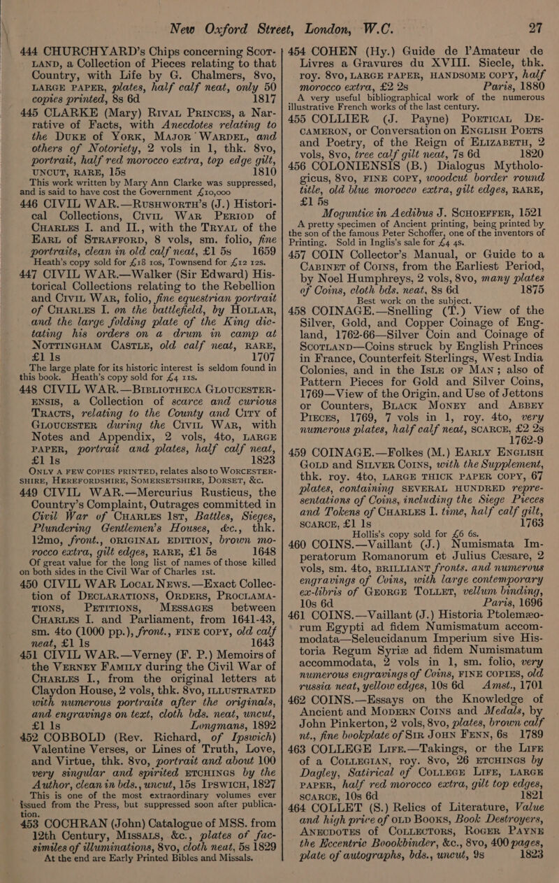 444 CHURCHYARD’s Chips concerning Scort- LAND, a Collection of Pieces relating to that Country, with Life by G. Chalmers, 8vo, LARGE PAPER, plates, half calf neat, only 50 copies printed, 8s 6d 1817 445 CLARKE (Mary) Rivat Princzs, a Nar- rative of Facts, with Anecdotes relating to the Duke of York, Mason’ WARDEL, and others of Notoriety, 2 vols in 1, thk. 8vo, portrait, half red morocco extra, top edge gilt, UNCUT, RARE, 15s This work written by Mary Ann Clarke was suppressed, and is said to have cost the Government £10,000 446 CIVIL WAR.—RvsHworRtn’s (J.) Histori- cal Collections, Civiz War Perriop of CHARLES I. and II., with the TRyat of the Earu of STRAFFORD, 8 vols, sm. folio, fine portraits, clean in old calf neat, £153 1659 Heath’s copy sold for £18 ros, Townsend for £12 12s. 447 CIVIL WAR.—Walker (Sir Edward) His- torical Collections relating to the Rebellion and Crvit Wank, folio, fine equestrian portrait of CHARLES I. on the battlefield, by HoLuar, and the large folding plate of the King dic- tating his orders on a drum in camp at NOTTINGHAM CASTLE, old calf neat, RARE, £1 1s 1707 The large plate for its historic interest is seldom found in this book. Heath’s copy sold for £4 11s. 448 CIVIL WAR.—BIBLIOTHECA GLOUCESTER- ENSIS, a Collection of scarce and curious Tracts, relating to the County and Crry of GLOUCESTER during the Crvin War, with Notes and Appendix, 2 vols, 4to, LARGE PAPER, portrait and plates, half calf neat, £1 1s 1823 ONLY A FEW COPIES PRINTED, relates also to WORCESTER: SHIRE, HEREFORDSHIRE, SOMERSETSHIRE, DorsET, &amp;c. 449 CIVIL WAR.—Mercurius Rusticus, the Country’s Complaint, Outrages committed in Civil War of CHARLES Ist, Battles, Steges, Plundering Gentlemen's Houses, d&amp;c., thk. 12mo, front., ORIGINAL EDITION, brown mo- rocco extra, gilt edges, RARE, £1 5s 1648 Of great value for the long list of names of those killed on both sides in the Civil War of Charles rst. 450 CIVIL WAR Locat News.—Exact Collec- tion of DECLARATIONS, ORDERS, PROCLAMA- TIONS, PxrtiTIONS, MerssacEes between CHARLES I. and Parliament, from 1641-48, sm. 4to (1000 pp.), front., FINE copy, old calf neat, £1 1s 1643 451 CIVIL WAR.—Verney (F. P.) Memoirs of the Verney Famity during the Civil War of CuaRues I., from the original letters at Claydon House, 2 vols, thk. 8vo, ILLUSTRATED with numerous portraits after the originals, and engravings on text, cloth bds. neat, uncut, £1 Is Longmans, 1892 452 COBBOLD (Rev. Richard, of Ipswich) Valentine Verses, or Lines of Truth, Love, and Virtue, thk. 8vo, portrait and about 100 very singular and spirited ETCHINGS by the Author, clean in bds., uncut, 15s Ipswicu, 1827 This is one of the most extraordinary volumes ever issued from the Press, but suppressed soon after publica- tion. 453 COCHRAN (John) Catalogue of MSS. from 12th Century, Missats, &amp;c., plates of fac- similes of tlluminations, 8vo, cloth neat, 5s 1829 At the end are Early Printed Bibles and Missals. 27 454 COHEN (Hy.) Guide de ?Amateur de Livres a Gravures du XVIII. Siecle, thk. roy. 8v0, LARGE PAPER, HANDSOME Copy, half morocco extra, £2 2s Paris, 1880 A very useful bibliographical work of the numerous illustrative French works of the last century. 455 COLLIER (J. Payne) Porrican DEs- CAMERON, or Conversation on ENeLisH Ports and Poetry, of the Reign of ExnizaBetTu, 2 vols, 8vo, tree calf gilt neat, 7s 6d 1820 456 COLONIENSIS (B.) Dialogus Mytholo- gicus, 8vo, FINE Copy, woodcut border round title, old blue morocco extra, gilt edges, RARE, £1 5s Moguntic in Aedibus J. ScHOEFFER, 152] A pretty specimen of Ancient printing, being printed by the son of the famous Peter Schoffer, one of the inventors of Printing. Sold in Inglis’s sale for 44 4s. 457 COIN Collector’s Manual, or Guide to a CABINET of Corns, from the Earliest Period, by Noel Humphreys, 2 vols, 8vo, many plates of Coins, cloth bds. neat, 8s 6d 1875 Best work on the subject. 458 COINAGE.—Snelling (T.) View of the Silver, Gold, and Copper Coinage of Eng- land, 1762-66—Silver Coin and Coinage of ScotLanp—Coins struck by English Princes in France, Counterfeit Sterlings, West India Colonies, and in the Istz or MAn; also of Pattern Pieces for Gold and Silver Coins, 1769—View of the Origin, and Use of Jettons or Counters, BLuack Monry and ABBEY Pieces, 1769, 7 vols in 1, roy. 4to, very numerous plates, half calf neat, SCARCE, fe 2s 1762-9 459 COINAGE.—Folkes (M.) Earty ENGLISH GOLD and SILVER Corns, with the Supplement, thk. roy. 4to, LARGE THICK PAPER COPY, 67 plates, containing SEVERAL HUNDRED repre- sentations of Coins, including the Siege Preces and Tokens of CHARLES I. tome, half calf gilt, SCARCE, £1 1s 1763 Hollis’s copy sold for £6 6s. 460 COINS.—Vaillant (J.) Numismata Im- peratorum Romanorum et Julius Cesare, 2 vols, sm. 4to, BRILLIANT fronts. and numerous engravings of Coins, with large contemporary ex-libris of GEORGE ToLLet, vellum binding, 10s 6d Paris, 1696 461 COINS.—Vaillant (J.) Historia Ptolemzo- rum Egypti ad fidem Numismatum accom- modata—Seleucidanum Imperium sive His- toria Regum Syrize ad fidem Numismatum accommodata, 2 vols in 1, sm. folio, very numerous engravings of Coins, FINE COPIES, old russia neat, yellow edges, 10s 6d Amest., 1701 462 COINS.—Essays on the Knowledge of Ancient and MopERN Coins and Medals, by John Pinkerton, 2 vols, 8vo, plates, brown calf nt., fine bookplate of Sir JOHN FENN, 6s 1789 463 COLLEGE Lirr.—Takings, or the Lirr of a COoLLEGIAN, roy. 8vo, 26 ETCHINGS by Dagiey, Satirical of CotLEGE LIFE, LARGE PAPER, half red morocco extra, gilt top edges, SCARCE, 10s 6d 1821 464 COLLET (S.) Relics of Literature, Value and high price of OLD Booxs, Book Destroyers, ANECDOTES of CoLLECTORS, RoGER PAYNE the Hecentric Boookbinder, &amp;c., 8vo, 400 pages, plate of autographs, bds., uncut, 9s 1823
