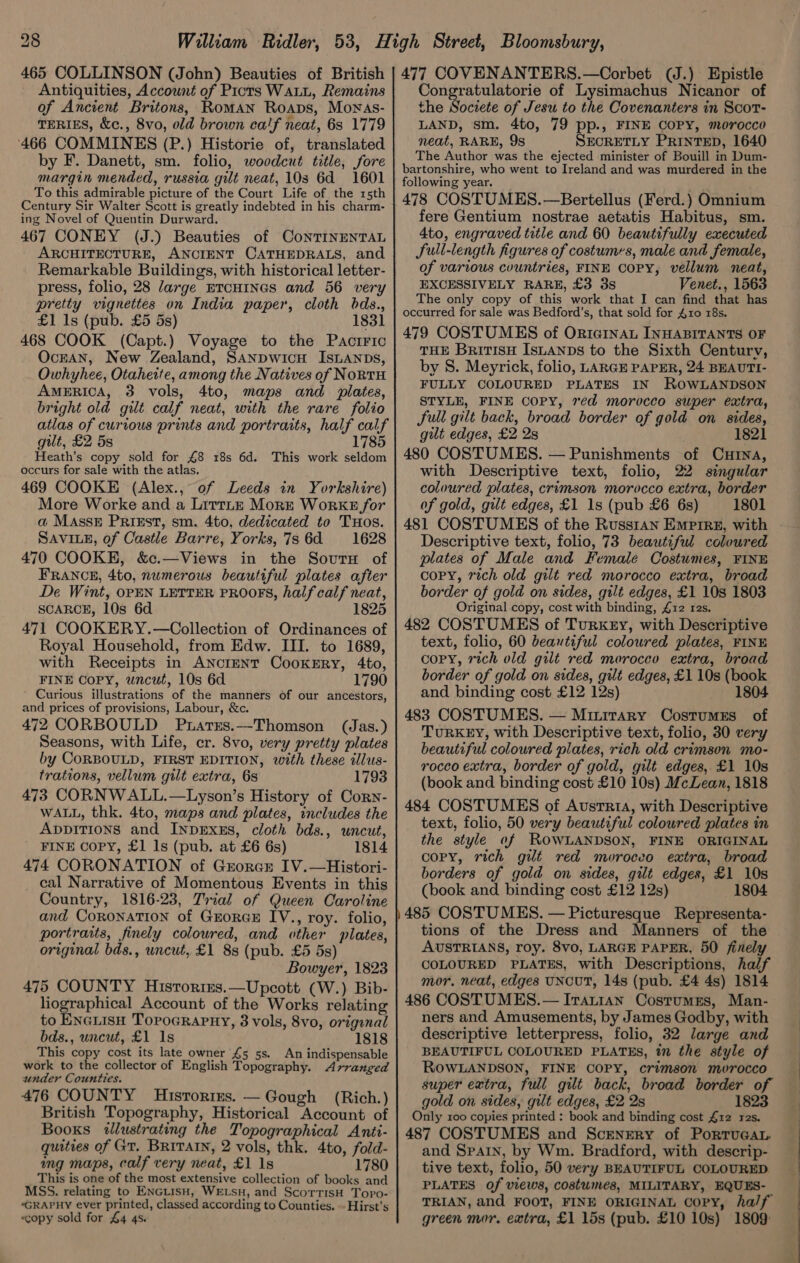 Antiquities, Account of Picts WALL, Remains of Ancient Britons, Roman Roaps, Mownas- TERIES, &amp;c., 8vo, old brown calf neat, 6s 1779 466 COMMINES (P.) Historie of, translated by F. Danett, sm. folio, woodcut title, fore margin mended, russia gilt neat, 103 6d 1601 To this admirable picture of the Court Life of the 15th Century Sir Walter Scott is greatly indebted in his charm- ing Novel of Quentin Durward. 467 CONEY (J.) Beauties of CoNTINENTAL ARCHITECTURE, ANCIENT CATHEDRALS, and Remarkable Buildings, with historical letter- press, folio, 28 large ETCHINGS and 56 very pretty vignettes on India paper, cloth bds., £1 1s (pub. £5 5s) 1831 468 COOK (Capt.) Voyage to the Paciric OcrAaN, New Zealand, SANDWiIcH ISLANDS, Owhyhee, Otahette, among the Natives of NoRtTH AMERICA, 3 vols, 4to, maps and plates, bright old gilt calf neat, with the rare folio atlas of curious prints and portraits, half calf gilt, £2 5s 1785 Heath’s copy sold for £8 18s 6d. This work seldom occurs for sale with the atlas. 469 COOKE (Alex., of Leeds in Yorkshire) More Worke and a Littne Morr Works for a Massx Prizst, sm. 4to, dedicated to THos. SAVILE, of Castle Barre, Yorks, 7s6d 1628 470 COOKE, &amp;c.—Views in the Soutn of FRANCE, 4to, numerous beautiful plates after De Wint, OPEN LETTER PROOFS, half calf neat, SCARCE, 10s 6d 1825 471 COOKERY.—Collection of Ordinances of Royal Household, from Edw. III. to 1689, with Receipts in ANcrENT CookERy, 4to, FINE Copy, uncut, 10s 6d 1790 Curious illustrations of the manners of our ancestors, and prices of provisions, Labour, &amp;c. 472 CORBOULD Puarrs.—Thomson (Jas.) Seasons, with Life, cr. 8vo, very pretty plates by CORBOULD, FIRST EDITION, with these illus- trations, vellum gilt extra, 6s 1793 473 CORNWALL.—Lyson’s History of Corn- WALL, thk. 4to, maps and plates, includes the AppiTions and InprExss, cloth bds., uncut, FINE Copy, £1 Is (pub. at £6 6s) 1814 474 CORONATION of Grorct IV.—Histori- cal Narrative of Momentous Events in this Country, 1816-23, Trial of Queen Caroline and CORONATION of GEORGE IV., roy. folio, portraits, finely coloured, and other plates, original bds., uncut, £1 8s (pub. £5 5s) Bowyer, 1823 475 COUNTY Hisrories.—Upcott (W.) Bib- liographical Account of the Works relating to EneLisH Topocrapny, 3 vols, 8vo, original bds., uncut, £1 1s 1818 This copy cost its late owner £5 5s. An indispensable work to the collector of English Topography. Arranged under Counties. (Rich. ) 476 COUNTY Historizs. — Gough British Topography, Historical Account of Booxs twllustrating the Topographical Anti- quities of Gr. BRITAIN, 2 vols, thk. 4to, fold- ng maps, calf very neat, £1 1s 1780 This is one of the most extensive collection of books and MSS. relating to ENGLIsH, WELSH, and ScorrisH Topo- “GRAPHY ever printed, classed according to Counties. -- Hirst’s «copy sold for £4 4s. Congratulatorie of Lysimachus Nicanor of the Societe of Jesu to the Covenanters in Scot- LAND, sm. 4to, 79 pp., FINE COPY, morocco neat, RARE, 9s SECRETLY PRINTED, 1640 The Author was the ejected minister of Bouill in Dum- bartonshire, who went to Ireland and was murdered in the following year. 478 COSTUMES.—Bertellus (Ferd.) Omnium fere Gentium nostrae aetatis Habitus, sm. 4to, engraved title and 60 beautifully executed full-length figures of costumes, male and female, of various countries, FINE COPY, vellum neat, EXCESSIVELY RARE, £3 3s Venet., 1563 The only copy of this work that I can find that has occurred for sale was Bedford’s, that sold for 410 18s. 479 COSTUMES of Oric1nAL INHABITANTS OF THE BritisH Isuanps to the Sixth Century, by S. Meyrick, folio, LARGE PAPER, 24 BEAUTI- FULLY COLOURED PLATES IN ROWLANDSON STYLE, FINE COPY, 7¢d morocco super extra, full gilt back, broad border of gold on sides, gut edges, £2 2s 1821 480 COSTUMES. — Punishments of Curtna, with Descriptive text, folio, 22 singular coloured plates, crimson morocco extra, border of gold, gilt edges, £1 1s (pub £6 6s) 1801 481 COSTUMES of the Russian Empire, with Descriptive text, folio, 73 beautiful coloured plates of Male and Female Costumes, FINE copy, rich old gilt red morocco extra, broad border of gold on sides, gilt edges, £1 10s 1803 Original copy, cost with binding, £12 res. 482 COSTUMES of Turkey, with Descriptive text, folio, 60 beautiful coloured plates, FINE copy, rich old gilt red morocco extra, broad border of gold on sides, gilt edges, £1 10s (book and binding cost £12 12s) 1804 483 COSTUMES. — Minirary Costumss of TuRKEY, with Descriptive text, folio, 30 very beautiful coloured plates, rich old crimson mo- rocco extra, border of gold, gilt edges, £1 10s (book and binding cost £10 10s) McLean, 1818 484 COSTUMES of Austria, with Descriptive text, folio, 50 very beautiful coloured plates in the style of ROWLANDSON, FINE ORIGINAL copy, rich gilt red moroceo extra, broad borders of gold on sides, gilt edges, £1 10s (book and binding cost £12 12s) 1804 485 COSTUMES. — Picturesque Representa- tions of the Dress and Manners of the AUSTRIANS, roy. 8vo, LARGE PAPER, 50 finely COLOURED PLATES, with Descriptions, half mor, neat, edges UNCUT, 14s (pub. £4 4s) 1814 486 COSTUMES.— Iratian Costumss, Man- ners and Amusements, by James Godby, with descriptive letterpress, folio, 32 large and BEAUTIFUL COLOURED PLATES, in the style of ROWLANDSON, FINE COPY, crimson morocco super extra, full gilt back, broad border of gold on sides, gilt edges, £2 2s 1823 Only roo copies printed : book and binding cost £12 res. 487 COSTUMES and Scenery of PortTuGAL. and Spain, by Wm. Bradford, with descrip- tive text, folio, 50 very BEAUTIFUL COLOURED PLATES of views, costumes, MILITARY, EQUES- TRIAN, and FOOT, FINE ORIGINAL Copy, half green mor. extra, £1 15s (pub. £10 10s) 1809: