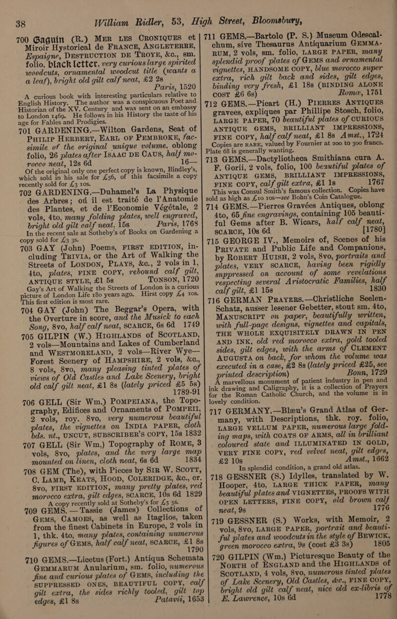 700 Gaguin (R.) MER LES CRONIQUES et Miroir Hystorical de FRANCE, ANGLETERRE, Espaigne, DESTRUCTION DE TROYE, &amp;c., sm. folio, black letter, very curious large spirited woodcuts, ornamental woodcut title (wants a a leaf), bright old gilt calf neat, £2 28 Paris, 1520 A curious book with interesting particulars relative to English History. The author was a conspicuous Poet and ‘Historian of the XV. Century and was sent on an embassy to London 1469. He follows in his History the taste of his age for Fables and Prodigies. 701 GARDENING.—Wilton Gardens, Seat of PuILte HERBERT, EARL OF PEMBROKE, fac- simile of the original unique volume, oblong folio, 26 plates after ISAAC DE CAUS, half mo- rocco neat, 12s 6d 16— Of the original only one perfect copy is known, Bindley’s, which sold in his sale for £56, of this facsimile a copy recently sold for £3 ros. 702 GARDENING.—Duhamel’s La Physique des Arbres; oti il est traité de Anatomie des Plantes, et de Economie Végétale, 2 vols, 4to, many folding plates, well engraved, bright old gilt calf neat, 15s Paris, 1768 In the recent sale at Sotheby’s of Books on Gardening a copy sold for £3 3s. 703 GAY (John) Poems, FIRST EDITION, in- cluding TRIVIA, or the Art of Walking the Streets of LONDON, PLAYS, &amp;c., 2 vols in 1, 4to, plates, FINE Copy, rebound calf gilt, ANTIQUE STYLE, £1 58 TONSON, 1720 Gay’s Art of Walking the Streets of London is a curious picture of London Life 180 years ago. Hirst copy 44 Ios. This first edition is most rare. 704 GAY (John) The Beggar’s Opera, with the Overture in score, and the Musick to each Song, 8vo, half calf neat, SCARCE, 6s 6d 1749 705 GILPIN (W.) HicHianps of SCOTLAND, 2, vols—Mountains and Lakes of Cumberland and WESTMORELAND, 2 vols—River Wye— Forest Scenery of HAMPSHIRE, 2 vols, Xc., 8 vols, 8vo, many pleasing tinted plates of views of Old Castles and Lake Scenery, bright old calf gilt neat, £1 8s (lately priced £5 5s) 1789-91 706 GELL (Sir Wm.) PomprrAna, the Topo- graphy, Edifices and Ornaments of POMPEII, 2 vols, roy. 8vo, very numerous beautiful plates, the vignettes on INDIA PAPER, cloth bds. nt., UNCUT, SUBSCRIBER’S COPY, 15s 1832 707 GELL (Sir Wm,) Topography of Romg, 3 vols, 8vo, plates, and the very large map mounted on linen, cloth neat, 68 6d 1834 708 GEM (The), with Pieces by S1r W. Scort, C. Lams, KEATS, Hoop, COLERIDGE, &amp;c., cr. 8vo, FIRST EDITION, many pretty plates, red morocco extra, gilt edges, SCARCE, 10s 6d 1829 ' A copy recently sold at Sotheby's for L5 5S 709 GEMS. — Tassie (James) Collections of Gems, CAMOES, as well as Itaglios, taken from the finest Cabinets in Europe, 2 vols in 1, thk. 4to, many plates, containing numerous figures of GEMS, half calf neat, SCARCE, £1 8s 1790 710 GEMS.—Licetus (Fort.) Antiqua Schemata GremMMARUM Anularium, sm. folio, nwmerous fine and curious plates of GEMS, including the SUPPRESSED ONES, BEAUTIFUL COPY, calf gilt. extra, the sides richly tooled, gilt top edges, £1 8s Patavii, 1653 711 GEMS.—Bartolo (P. S.) Museum Odescal- chum, sive Thesaurus Antiquarium G@EMMA- RUM, 2 vols, sm. folio, LARGE PAPER, many splendid proof plates of GEMS and ornamental vignettes, HANDSOME COPY, blue morocco super extra, rich gilt back and sides, gilt edges, binding very fresh, £1 18s (BINDING ALONE cost £6 6s) Rume, 1751 712 GEMS.—Picart (H.) PIERRES ANTIQUES gravees, expliques par Phillipe Stosch, folio, LARGE PAPER, 70 beautiful plates of CURIOUS ANTIQUE GEMS, BRILLIANT IMPRESSIONS, FINE COPY, half calf neat, £1 88 Amst., 1724 Copies are RARE, valued by Fournier at 200 to 300 francs. Plate 68 is generally wanting. 713 GEMS.—Dactyliotheca Smithiana cura A. F. Gorii, 2 vols, folio, 100 beautiful plates of ANTIQUE GEMS, BRILLIANT IMPRESSIONS, FINE COPY, calf gilt extra, £1 1s 1767 This was Consul Smith’s famous collection. Copies have sold as high as 410 10s—see Bohn’s Coin Catalogue. 714 GEMS.—Pierres Gravées Antiques, oblong 4to, 65 fine engravings, containing 105 beauti- ful Gems after B. Wicars, half calf neat, SCARCE, 10s 6d — [1780] 715 GEORGE IV., Memoirs of, Scenes of his PRIVATE and Public Life and Companions, by RoperRT HUISH, 2 vols, 8vo, portraits and plates, VERY SCARCE, having been rigidly snppressed on account of some revelations respecting several Aristocratic Families, half calf gilt, £1 15s 1830 716 GERMAN Prayers.—Christliche Seelen- Schatz, ausser lesener Gebetter, stout sm. 4to, MANUSCRIPT on paper, beautifully written, with full-page designs, vignettes and capitals, THE WHOLE EXQUISITELY DRAWN IN PEN AND INK, old red morocco extra, gold tooled sides, gilt edges, with the arms of CLEMENT Augusta on back, for whom the volume was executed in a case, £2 8s (lately priced £25, see printed description) Bonn, 1729 A marvellous monument of patient industry in pen and ink drawing and Caligraphy, it is a collection of Prayers for the Roman Catholic Church, and the volume is in lovely condition. 717 GERMANY.—Bleu’s Grand Atlas of Ger- many, with Descriptions, thk. roy. folio, LARGE VELLUM PAPER, numerous large fold- ing maps, with COATS OF ARMS, all in brilliant coloured state and ILLUMINATED IN GOLD, VERY FINE copy, red velvet neat, gilt edges, £2 10s Amst., 1662 In splendid condition, a grand old atlas. 718 GESSNER (S8.) Idylles, translated by W. Hooper, 4to, LARGE THICK PAPER, many beautiful plates and VIGNETTES, PROOFS WITH OPEN LETTERS, FINE copy, old brown calf neat, 98 1776 719 GESSNER (S.) Works, with Memoir, 2 vols, 8vo, LARGE PAPER, portrait and beauti- ful plates and woodcuts in the style of BEWICK, green morocco extra, 9s (cost £3 3s) 1805 NortH of ENGLAND and the HIGHLANDS of ScoTLAND, 4 vols, 8vo, numerous tinted plates of Lake Scenery, Old Castles, dc., FINE COPY, bright old gilt calf neat, nice old ex-libris of E. Lawrence, 10s 6d 1778