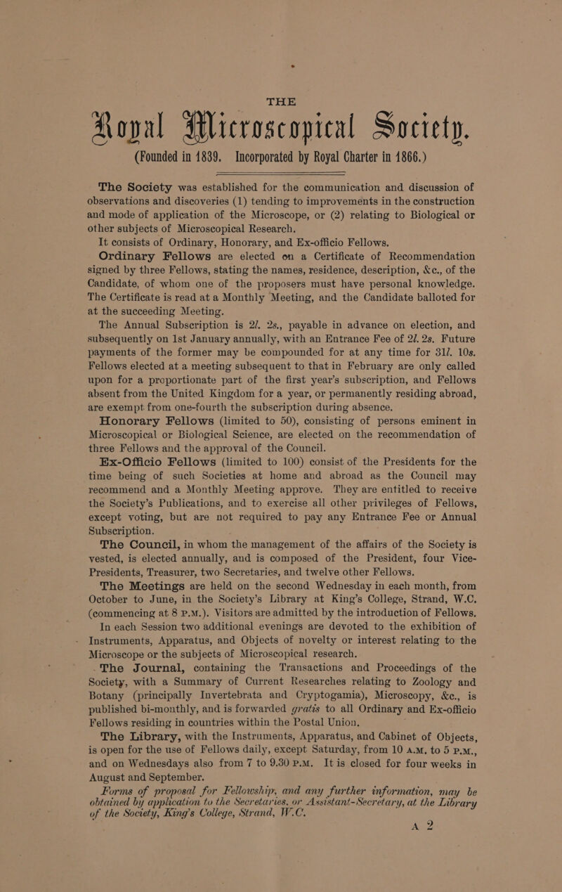 (Founded in 1839. Incorporated by Royal Charter in 1866.) The Society was established for the communication and discussion of observations and discoveries (1) tending to improvements in the construction and mode of application of the Microscope, or (2) relating to Biological or other subjects of Microscopical Research. It consists of Ordinary, Honorary, and Ex-officio Fellows. Ordinary Fellows are elected on a Certificate of Recommendation signed by three Fellows, stating the names, residence, description, &amp;c., of the Candidate, of whom one of the proposers must have personal knowledge. The Certificate is read at a Monthly Meeting, and the Candidate balloted for at the succeeding Meeting. The Annual Subscription is 2/. 2s,, payable in advance on election, and subsequently on 1st January annually, with an Entrance Fee of 2/.2s. Future payments of the former may be compounded for at any time for 31/. 10s. Fellows elected at a meeting subsequent to that in February are only called upon for a proportionate part of the first year’s subscription, and Fellows absent from the United Kingdom for a year, or permanently residing abroad, are exempt from one-fourth the subscription during absence. Honorary Fellows (limited to 50), consisting of persons eminent in Microscopical or Biological Science, are elected on the recommendation of three Fellows and the approval of the Council. Ex-Officio Fellows (limited to 100) consist of the Presidents for the time being of such Societies at home and abroad as the Council may recommend and a Monthly Meeting approve. They are entitled to receive the Society’s Publications, and to exercise all other privileges of Fellows, except voting, but are not required to pay any Entrance Fee or Annual Subscription. The Council, in whom the management of the affairs of the Society is vested, is elected annually, and is composed of the President, four Vice- Presidents, Treasurer, two Secretaries, and twelve other Fellows. The Meetings are held on the second Wednesday in each month, from October to June, in the Society’s Library at King’s College, Strand, W.C. (commencing at 8 P.M.). Visitors are admitted by the introduction of Fellows. In each Session two additional evenings are devoted to the exhibition of Instruments, Apparatus, and Objects of novelty or interest relating to the Microscope or the subjects of Microscopical research. -The Journal, containing the Transactions and Proceedings of the Society, with a Summary of Current Researches relating to Zoology and Botany (principally Invertebrata and Cryptogamia), Microscopy, &amp;c., is published bi-monthly, and is forwarded grates to all Ordinary and Ex-officio Fellows residing in countries within the Postal Union. : The Library, with the Instruments, Apparatus, and Cabinet of Objects, is open for the use of Fellows daily, except Saturday, from 10 a.m, to 5 p.M., and on Wednesdays also from 7 to 9.30 P.M. Itis closed for four weeks in August and September. Forms of proposal for Fellowship, and any further information, may be obtained by application to the Secretaries, or Assistant-Secretary, at the Library of the Society, King’s College, Strand, W.C. Ane