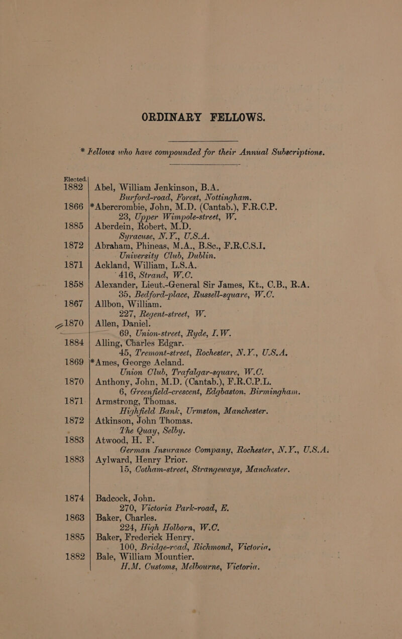 ORDINARY FELLOWS. * Fellows who have compounded for their Annual Subscriptions. Elected. 1882 | Abel, William Jenkinson, B.A. Burford-road, Forest, Nottingham. 1866 |*Abercrombie, John, M.D. (Cantab. ), F.R.C. P. 23, Upper Wim, ypole-street, W. 1885 Averdeny Robert, M.D. Syracuse, N.Y., USA. 1872 | Abraham, Phineas, M.A., B.Sc., F.R.C.S.I. University Club, Dublin. 1871 | Ackland, William, L.S.A. ‘416, Strand, W.C. 1858 | Alexander, Lieut.-General Sir James, Kt., C.B., R.A. 30, Bedford-place, Russell-square, W.C. 1867 | Allbon, William. 227, Regent-street, W. 71870 | Allen, Daniel. ~ ~~. 69, Union-street, Ryde, IL. W. 1884 | Alling, Charles Edgar. 45, Tremont-street, Rochester, N.Y., U.S.A, 1869 |\*Ames, George Acland. Union Club, Trafalgar-square, W.C. 1870 | Anthony, John, M.D. (Cantab.), F.R.C.P.L. 6, Green field-crescent, Edgbaston. Birmingham. 1871. Armstrong, Thomas. Highfield Bank, Urmston, Manchester. 1872 | Atkinson, John Thomas. ' The Quay, Selby. 1883 | Atwood, H. F. German Insurance Company, Rochester, N.Y., U.S.A: 1883 | Aylward, Henry Prior. 15, Cotham-street, Strangeways, Manchester. 1874 | Badcock, John. 270, Victoria Park-road, E. 1863 | Baker, Charles. 224, High Holborn, W.C. 1885 | Baker, Frederick Henry. - 100, Bridge-read, Richmond, Victoria, 1882 | Bale, William Mountier. H.M. Customs, Melbourne, Victoria.