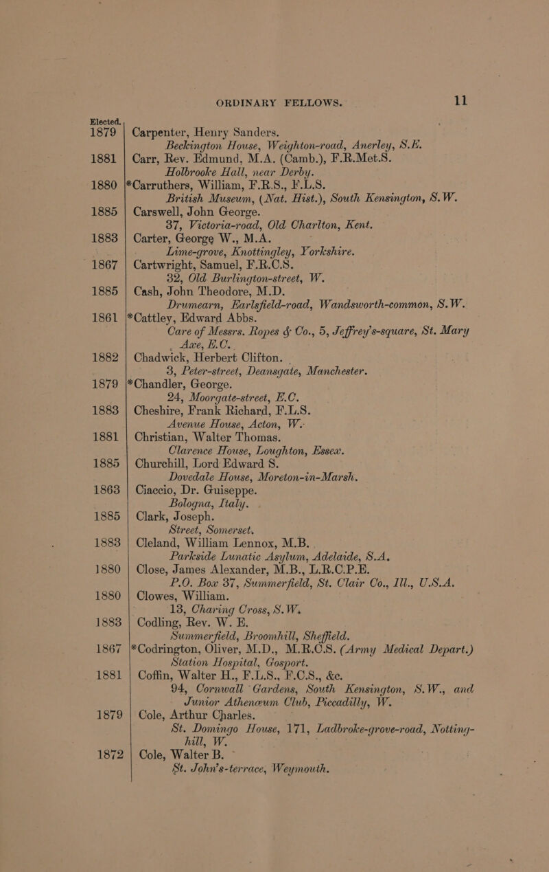 Elected. 1879 | Carpenter, Henry Sanders. Beckington House, Weighton-road, Anerley, S.H. 1881 | Carr, Rev. Edmund, M.A. (Camb.), F. R.Met.S. Holbrooke Hall, near Derby. 1880 |*Carruthers, William, F.R.S., F.L.S. British Museum, (Nat. Hist.), South Kensington, S.W. 1885 | Carswell, John George. | 37, Victoria-road, Old Chariton, Kent. 1883 | Carter, George W., M. A. Sut Inme-grove, Enottingley, Yorkshire. 1867 | Cartwright, Samuel, F.R.C.S. 32, Old Burlington-street, W. 1885 | Cash, J ona Theodore, M.D. Drumearn, Earlsfield-road, Wandsworth-common, S.W. 1861 |*Cattley, Edward Abbs. Care of Messrs. Ropes &amp; Co., 5, Jeffrey’s-square, St. Mary Axe, E.C. 1882 Chadwick, Herbert Clifton. ) 3, Peter-street, Deansgate, Manchester. 1879 *Chandler, George. 24, Moorgate-street, E.C. 1883 | Cheshire, Frank Richard, F.L.S. : Avenue House, Acton, W..- 1881 | Christian, Walter Thomas. Clarence House, Loughton, Essea. 1885 | Churchill, Lord Edward 8. Dovedale House, Moreton-in-Marsh. 1863 | Ciaccio, Dr. Guiseppe. Bologna, Italy. 1885 | Clark, Joseph. Street, Somerset. 1883 | Cleland, William Lennox, M.B. . . Parkside Lunatic Asylum, Adelaide, S.A. 1880 | Close, James Alexander, M.B., L.R.C.P.E. P.O. Box 37, Summerfield, St. Clair Co., Ill., U.S.A. 1880 | Clowes, William. 13, Charing Cross, S.W. 1883 | Codling, Rev. W. E. Summerfield, Broomhill, Sheffield. 1867 |*Codrington, Oliver, M.D., M.R.C.S. (Army Medical Depart.) Station Hospital, Gosport. 1881 | Coffin, Walter H., F.L.S., F.C.S., &amp;e. 94, Cornwall ‘Gardens, South Kensington, S.W., and Junior Atheneum Club, Piccadilly, W. 1879 | Cole, Arthur Charles. St. Domingo House, 171, Ladbroke-gr ove-road, Notting- hill, W. 1872 | Cole, Walter B. St. be Weymouth.