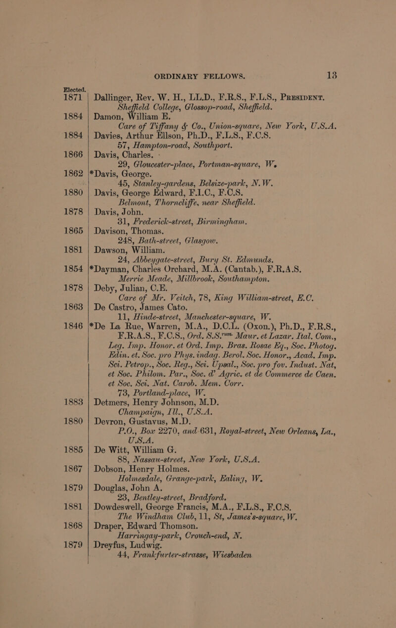 Elected. 1871 | Dallinger, Rev. W. H., UL.D., F.R.S., F.L.S., Prusipent. Sheffield College, Glossop-road, Sheffield. 1884 | Damon, William E. Care of Tiffany &amp; Co., Union-square, New York, U.S.A. 1884 | Davies, Arthur Ellson, Ph.D., F.L.S., F.C.S. 57, Hampton-road, Southport. 1866 | Davis, Charles. - 29, Gloucester-place, Portman-square, We 1862 |\*Davis, George. : 45, Stanley-gardens, Belsize-park, N.W. 1880 | Davis, George Edward, F.1.C., F.C.S. Belmont, Thorneliffe, near Sheffield. 1878 | Davis, John. | 31, Frederick-street, Birmingham. 1865 | Davison, Thomas. 248, Bath-street, Glasgow. 1881 | Dawson, William. 24, Abbeygate-street, Bury St. Edmunds. 1854 |*Dayman, Charles Orchard, M.A. (Cantab.), F.R.A.S. Merrie Meade, Millbrook, Southampton. 1878 | Deby, Julian, C.E. Care of Mr. Veitch, 78, King William-street, E.C. 1863 | De Castro, James Cato. 11, Hinde-street, Manchester-square, W. 1846 |*De La Rue, Warren, M.A., D.C.L. (Oxon.), Ph.D., F.R.S., F.R.A.S., F.C.8., Ord. SS.“ Maur. et Lazar. Ital. Com., Leg. Imp. Honor. et Ord. Imp. Bras. Rosae Eq., Soc. Photog. Edin. et. Soc. pro Phys. indag. Berol. Soc. Honor., Acad. Imp. Sei. Petrop., Soc. Reg., Set. Upsal., Soc. pro fou. Indust. Nat, et Soc. Philom. Par., Soc. @ Agric. et de Commerce de Caen. et Soc. Sct. Nat. Carob. Mem. Corr. 73, Portland-place, W. 1883 | Detmers, Henry Johnson, M.D. Champaign, Ill., USA, 1880 | Devron, Gustavus, M.D. P.O., Box 2270, and-631, Royal-street, New Orleans, La., USA. 1885 | De Witt, William G. 88, Nassau-street, New York, U.S.A. 1867 | Dobson, Henry Holmes. Holmesdale, Grange-park, Ealing, W. 1879 | Douglas, John A. 23, Bentley-street, Bradford. 1881 | Dowdeswell, George Francis, M.A., F.L.S., F.C.S. The Windham Olub, 11, St, James’s-square, W. 1868 | Draper, Edward Thomson. : Harringay-park, Crouch-end, N. 1879 | Dreyfus, Ludwig. 44, Frankfurter-strasse, Wiesbaden