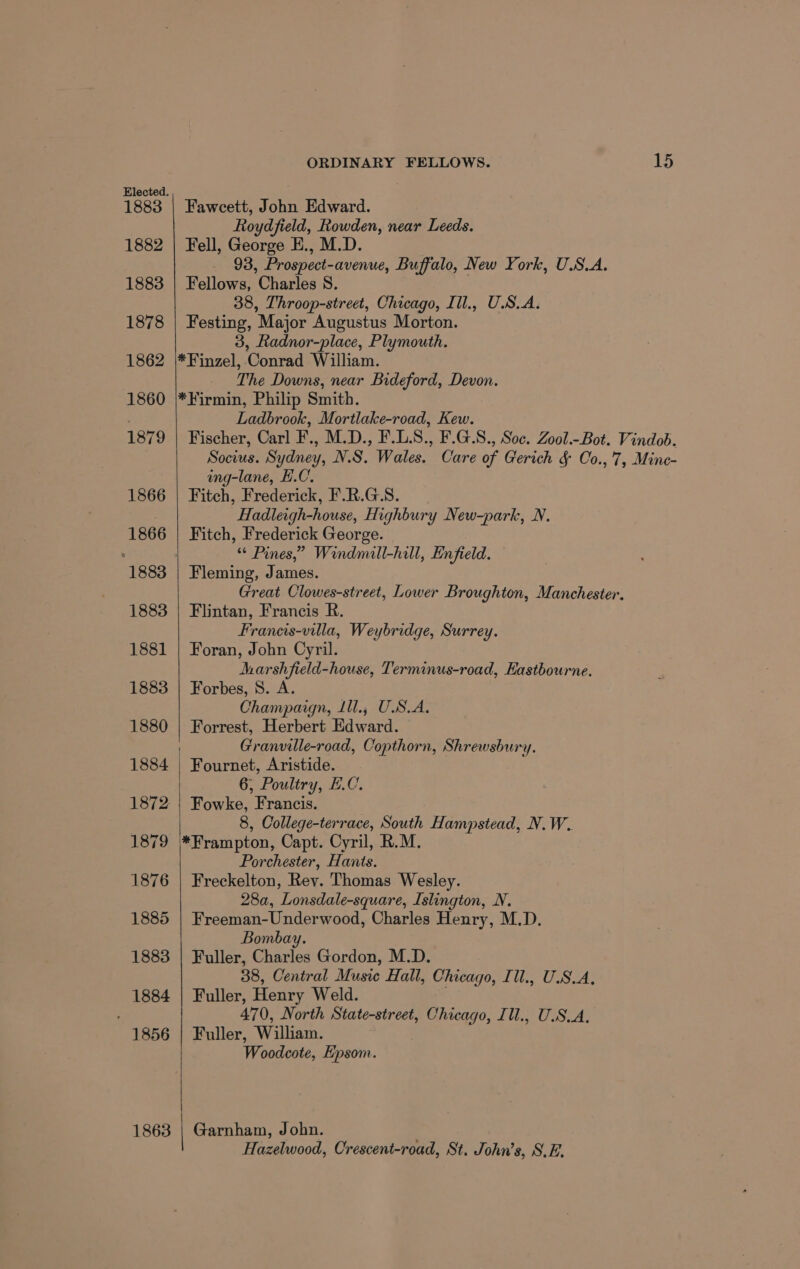 1883 1882 1883 1878 1862 1860 1879 1866 1866 1883 1881 1883 1880 1884 1863 ORDINARY FELLOWS. 15 Fawcett, John Edward. Roydfield, Rowden, near Leeds. Fell, George E., M.D. 93, Prospect-avenue, Buffalo, New York, U.S.A. Fellows, Charles S. 38, Throop-street, Chicago, Ill., U.S.A. Festing, Major Augustus Morton. 3, Radnor-place, Plymouth. *Finzel, Conrad William. _ The Downs, near Bideford, Devon. *Firmin, Philip Smith. Ladbrook, Mortlake-road, Kew. Fischer, Carl F., M.D., F.L.8., F.G.S., Soc. Zool.-Bot. Vindob. Socius. Sydney, N.S. Wales. Care of Gerich &amp; Co.,7, Minc- ing-lane, E.C. Fitch, Frederick, F.R.G.S. Hadleigh-house, Highbury New-park, N. Fitch, Frederick George. “* Pines,” Windmall-hill, Enfield. Fleming, James. Great Clowes-street, Lower Broughton, Manchester. Flintan, Francis R. Francis-villa, Weybridge, Surrey. Foran, John Cyril. dharshfield-house, Terminus-road, Eastbourne. Forbes, 8. A. Champaign, Lll., USA. Forrest, Herbert Edward. Granville-road, Copthorn, Shrewsbury. Fournet, Aristide. 6; Poultry, E.C. Fowke, Francis. 8, College-terrace, South Hampstead, N.W. *Frampton, Capt. Cyril, R.M. Porchester, Hants. Freckelton, Rev. Thomas Wesley. 28a, Lonsdale-square, Islington, N. Freeman-Underwood, Charles Henry, M.D. Bombay. Fuller, Charles Gordon, M.D. 38, Central Music Hall, Chicago, Ill., U.S.A, Fuller, Henry Weld. 470, North State-street, Chicago, Ill., U.S.A, Fuller, William. Woodcote, Epsom. Garnham, John. Hazelwood, Crescent-road, St. John’s, S.E.