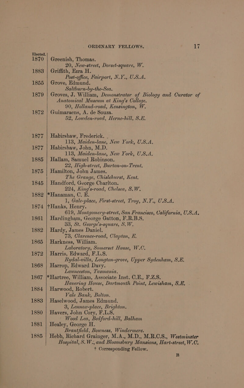 1883 1855 1879 1872 1877 1877 1885 1875 1845 1882 1874 1861 1882 1865 1872 1868 1867 1884 1883 1880 1881 1885 . ORDINARY FELLOWS, 1% _ 20, New-street, Dorset-square, W. Griffith, Ezra H. Post-office, Fairport, N.Y., USA. Grove, Edmund. Saltburn-by-the-Sea. Groves, J. William, Demonstrator of Biology and Curator of Anatomical Museum at King’s College. 90, Holland-road, Rensingion, W. Guimaraens, A. de Souza. 52, ee end. Herne-hill, S.E. Habirshaw, Frederick. . 118, Marden-lane, New York, U.S.A. Habirshaw, John, M.D. 118, Maiden-lane, New York, U.S.A. Hallam, Samuel Robinson. 22, High-street, Burton-on-Trent. Hamilton, John James. The Grange, Chislehurst, Kent. Handford, George Charlton. | 224, King’s-road, Chelsea, S.W. *Hanaman, C. E. 1, Gale-place, First-street, Troy, N.Y., USA, tHanks, Henry. . 619, Montgomery-street, San Francisco, California, U.S.A, Hardingham, George Gatton, F.R.B.S. 33, St. George’s-square, S.W. Hardy, James Daniel, 73, Clarence-road, Clapton, E. Harkness, William. Laboratory, Somerset House, W.C. Harris, Edward, F.L.S. Rydal-villa, Longton-grove, Upper Sydenham, S.E. Harrop, Edward Davy. Launceston, Tasmania. *Hartree, William, Associate Inst. C.E., F.Z.S. Havering House, Dartmouth Point, Lewisham, S.E, | Harwood, Robert. Vale Bank, Bolton. Haselwood, James Edmund. 3, Lennox-place, Brighton. Havers, John Cory, F.L.S. Wood Lea, Bedford- -hill, Balham Healey, George i. Brantfield, Bowness, Windermere. Hebb, Richard Grainger, M.A., M.D., M.R.C.S., Westminster Hospital, S.W., and Bloomsbury Mansions, Hart-street, W.C. +t Corresponding Fellow. B