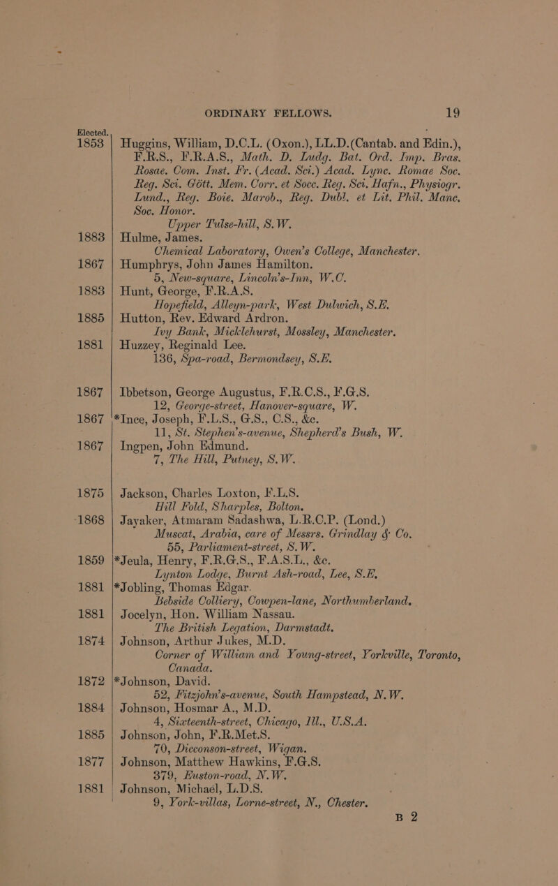 Elected. i 1853 | Huggins, William, D.C.L. (Oxon.), LL.D.(Cantab. and Edin.), F.R.S., F.R.A.S., Math. D. Ludg. Bat. Ord. Imp. Bras. Rosae. Com. Inst. Fr. (Acad. Scr.) Acad. Lyne. Romae Soe. Reg. Sa. Gétt. Mem. Corr. et Soce. Reg. Ser. Hafn., Physiogr. Lund., fteg. Bove. Marob., Reg. Dub!. et Lat. Phil. Mane. Soc. Honor. Upper Tulse-hill, S.W. 1883 | Hulme, James. Chemical Laboratory, Owen’s College, Manchester. 1867 | Humphrys, John James Hamilton. 5, New-square, Lincoln’s-Inn, W.C. 1883 | Hunt, George, F.R.AS. Hopefield, Alleyn-park, West Dulwich, S.E. 1885 | Hutton, Rev. Edward Ardron. Ivy Bank, Micklehurst, Mossley, Manchester. 1881 | Huzzey, Reginald Lee. 136, Spa-road, Bermondsey, S.E. 1867 | Ibbetson, George Augustus, F.R.C.S., ¥.G.S. 12, George-street, Hanover-square, W. 1867 \*Ince, Joseph, F.L.S., G.S., O.8., &amp;e. 11, St. Stephen’s-avenue, Shepherd’s Bush, W. 1867 | Ingpen, John Edmund. 7, The Hill, Putney, S.W. 1875 | Jackson, Charles Loxton, F.L.S. Hill Fold, Sharples, Bolton. 1868 | Jayaker, Atmaram Sadashwa, L.R.C.P. (Lond.) Muscat, Arabia, care of Messrs. Grindlay &amp; Co. 55, Parliament-street, S.W. 1859 |*Jeula, Henry, F.R.G.S., F.A.S.L., &amp;. Lynton Lodge, Burnt Ash-road, Lee, S.E, 1881 |*Jobling, Thomas Edgar. Bebside Colliery, Cowpen-lane, Northumberland. 1881 | Jocelyn, Hon. William Nassau. ‘The British Legation, Darmstadt. 1874 | Johnson, Arthur Jukes, M.D. Corner of William and Young-street, Yorkville, Toronto, Canada. 1872 |*Johnson, David. 52, Fitzjohn’s-avenue, South Hampstead, N.W. 1884 | Johnson, Hosmar A., M.D. 4, Siateenth-street, Chicago, Ill., USA. 1885 | Johnson, John, F.R.Met.S. 70, Dicconson-street, Wigan. 1877 | Johnson, Matthew Hawkins, F.G.S. 379. Huston-road, N.W. 1881 Johnson, Michael, TAS. 3 9, York-villas, Lorne-street, N., Chester. B 2