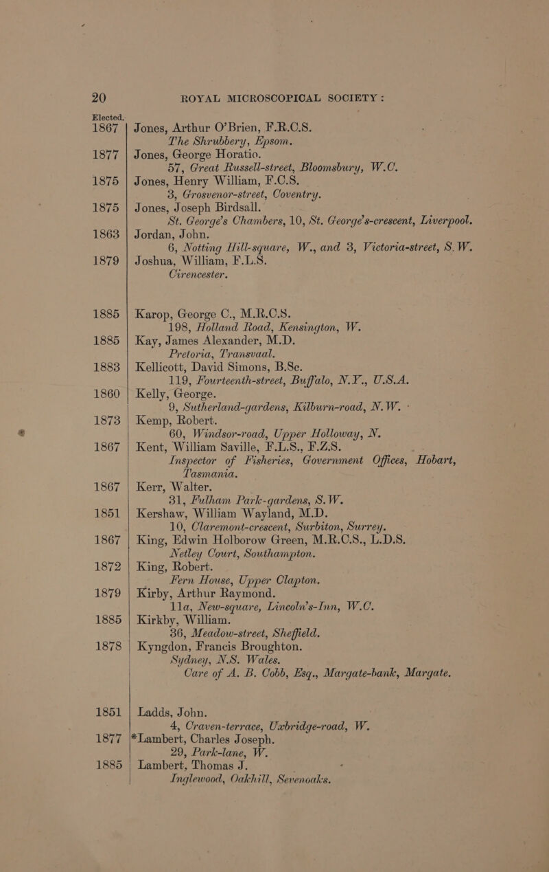 1867 1877 1875 1875 1863 1879 1885 1885 1883 1860 1873 1867 1867 1851 1867 1872 1879 1885 1878 1851 1877 1885 Jones, Arthur O’Brien, F.R.C.S. The Shrubbery, Epsom. Jones, George Horatio. 57, Great Russell-street, Bloomsbury, W.C. Jones, Henry William, F.C.S. 3, Grosvenor-street, Coventry. Jones, Joseph Birdsall. St. George's Chambers, 10, St. Greorge’s-crescent, Liverpool. Jordan, John. 6, Notting Hill-square, W., and 3, Victoria-street, S.W. Joshua, William, F.L.S. Oirencester. Karop, George C., M.R.C.S. 198, Holland Road, Kensington, W. Kay, James Alexander, M.D. Pretoria, Transvaal. Kellicott, David Simons, B.Se. 119, Fourteenth-street, Buffalo, N.Y., U.S.A. Kelly, George. 9, Sutherland-gardens, Kilburn-road, N.W. - Kemp, Robert. 60, Windsor-road, Upper Holloway, N. Kent, William Saville, F.L.S., F.Z:S. Inspector of Fisheries, Government Offices, Hobart, Tasmania. Kerr, Walter. 31, Fulham Park-gardens, S.W. Kershaw, William Wayland, M.D. 10, Claremont-crescent, Surbiton, Surrey. King, Edwin Holborow Green, M.R.C.S., L.D.S. Netley Court, Southampton. King, Robert. Fern House, Upper Clapton. Kirby, Arthur Raymond. lla, New-square, Lincoln’s-Inn, W.C. Kirkby, William. 36, Meadow-street, Sheffield. Kyngdon, Francis Broughton. Sydney, NS. Wales. Care of A. B. Cobb, Esq., Margate-bank, Margate. Ladds, John. 4, Craven-terrace, Uxbridge-road, W. *Lambert, Charles Joseph. 29, Park-lane, W. Lambert, Thomas J. ° Inglewood, Oakhill, Sevenoaks.