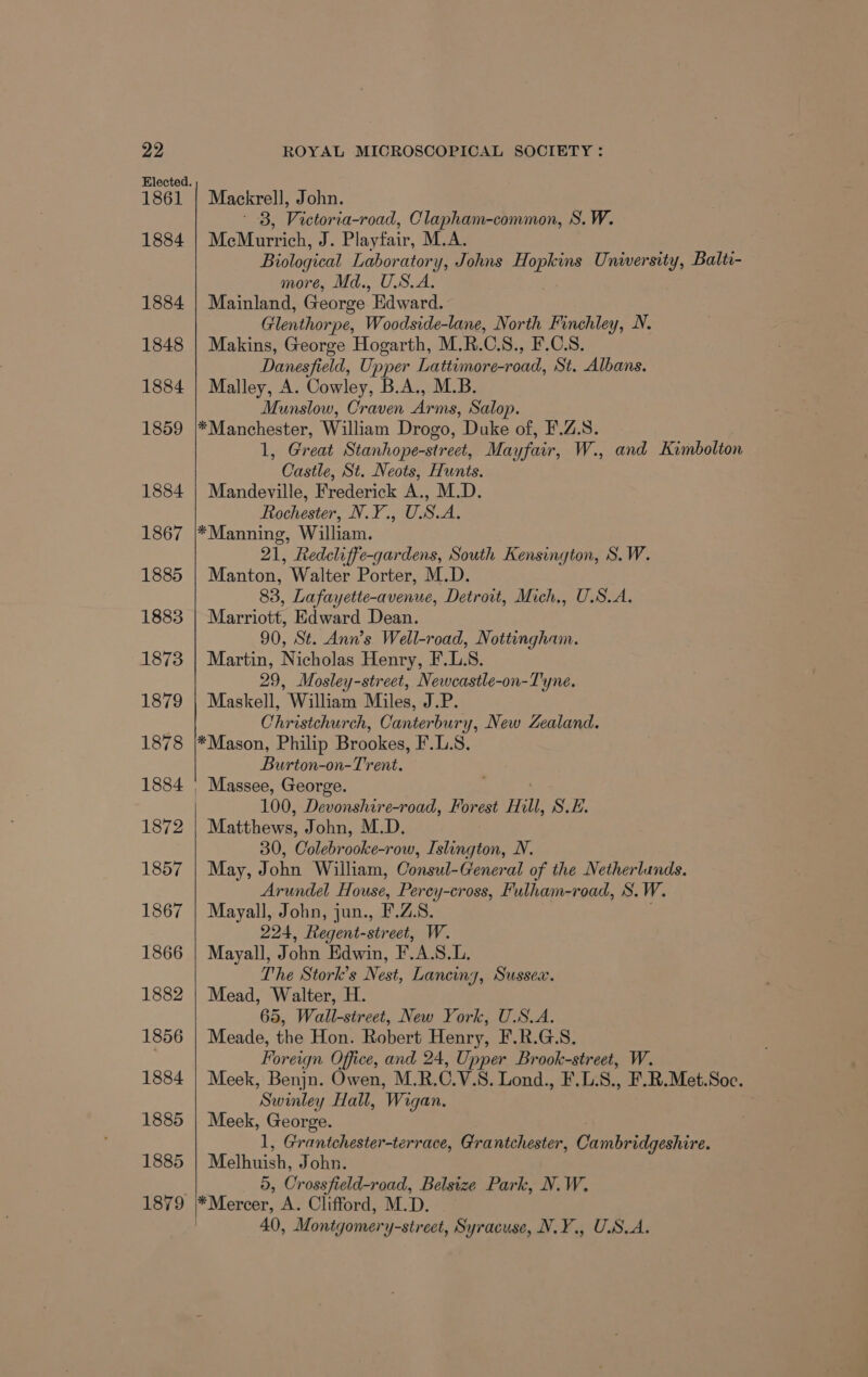 1861 1884 1884 1848 1884 1859 1884 1867 1885 1883 1873 1879 1878 1884 1872 1857 1867 1866 1882 1856 1884 1885 1885 1879 Mackrell, John. ' 3, Victoria-road, Clapham-common, S. W. MeMurrich, J. Playfair, M.A. Biological Laboratory, Johns ae: University, Balti- more, Md., U.S.A. Mainland, George “Edward. Glenthorpe, Woodside-lane, North Finchley, N. Makins, George Hogarth, M.R.C.S., F.C.S. Danesfield, Upper Lattimore-road, St. Albans. Malley, A. Cowley, B.A., M.B. Munslow, Craven Arms, Salop. *Manchester, William Drogo, Duke of, F.Z.S. 1, Great Stanhope-street, Mayfair, W., and Kimbolton Castle, St. Neots, Hunts. Mandeville, Frederick A., M.D. Rochester, N.Y., U.S.A. *Manning, William. 21, Redcliffe-gardens, South Kensington, S.W. Manton, Walter Porter, M.D. 83, Lafayette-avenue, Detroit, Mich., U.S.A. Marriott, Edward Dean. 90, St. Ann’s Well-road, Nottingham. Martin, Nicholas Henry, F.L.8. 29, Mosley-street, Newcastle-on-Tyne. Maskell, William Miles, J.P. Christchurch, Canterbury, New Zealand. *Mason, Philip Brookes, F.L.S. Burton-on-Trent. 100, Devonshire-road, Forest Hill, S.E. Matthews, John, M.D. 30, Colebrooke-row, Islington, N. May, John William, Consul-General of the Netherlunds. Arundel House, Perey-cross, Fulham-road, S.W. Mayall, John, jun., F'.Z.8. 224, Regent-street, W. Mayall, J ol Edwin, F.A.S.L. The Stork’s Nest, Lancing, Sussex. Mead, Walter, H 65, Wall-sireet, New York, U.S.A. Meade, the Hon. Robert Henry, F.R.G.S. Foreign Office, and 24, Upper Brook-street, W. Meek, Benjn. Owen, M.R.C.V.S. Lond., F.L.S8., F.R.Met.Soc. Swinley Hall, Wigan. Meek, George. 1, Grantchester-terrace, Grantchester, Cah plier Melhuish, John. D, Crosshair oad, Belsize Park, N.W. *Mercer, A. Clifford, M.D. 40, Montgomery-street, Syracuse, N.Y., U.S.A.