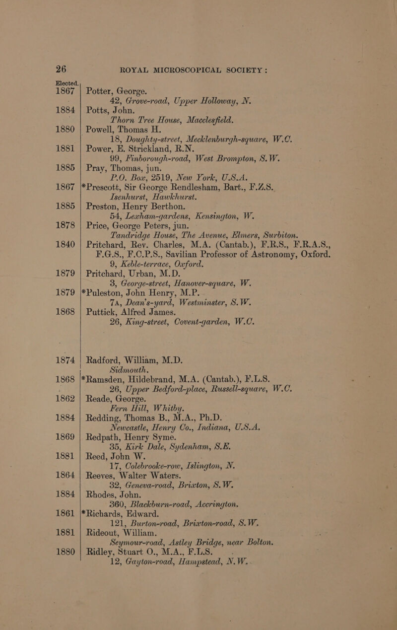 1867 1884 1880 1881 1885 1867 1885 1878 1840 1879 1879 1868 1874 1868 1862 1884 1869 1881 1864 1884 1861 1881 1880 Potter, George. 42, Grove-road, Upper Holloway, N. Potts, John. Thorn Tree House, Macclesfield. Powell, Thomas H. 18, Doughty-street, Mecklenburgh-square, W.0C. Power, E. Strickland, R.N. 99, Finborough-road, West Brompton, S.W. Pray, Thomas, jun. P.O, Box, 2519, New York, U.S.A. *Prescott, Sir George Rendlesham, Bart., I'.Z.S.. Isenhurst, Hawkhurst. Preston, Henry Berthon. 54, Lexham-gardens, Kensington, W. Price, George Peters, jun. Tandridge House, The Avenue, Elmers, Surbiton. Pritchard, Rev. Charles, M.A. (Cantab.), F.R.S., F.R.A.S., F.G.S., F.C.P.S., Savilian Professor of Astronomy, Oxford. 9, Keble-terrace, Oxford. Pritchard, Urban, M.D. 3, George-street, Hanover-square, W. *Puleston, John Henry, M.P. 7A, Dean’s-yard, Westminster, S.W. Puttick, Alfred James. 26, King-street, Covent-garden, W.C. Radford, William, M.D. Sidmouth. *Ramsden, Hildebrand, M.A. (Cantab.), F'.1..S. 26, Upper Bedford-place, Russell-square, W.C. Reade, George. Fern Hill, Whitby. Redding, Thomas B., M.A., Ph.D. Newcastle, Henry Co., Indiana, U.S.A, Redpath, Henry Syme. 35, Kirk Dale, Sydenham, S.E. Reed, John W. 17, Colebrooke-row, Islington, N. Reeves, Walter Waters. 32, Geneva-road, Brixton, S.W. Rhodes, John. 360, Blackburn-road, Accrington. * Richards, Edw rard. 121, Burton-road, Brixton-road, S.W. Rideout, William. Seymour-road, Astley Bridge, near Bolton. Ridley, Stuart O., M.A., F.LS. 12, Gar yton-road, Hampstead, N.W..