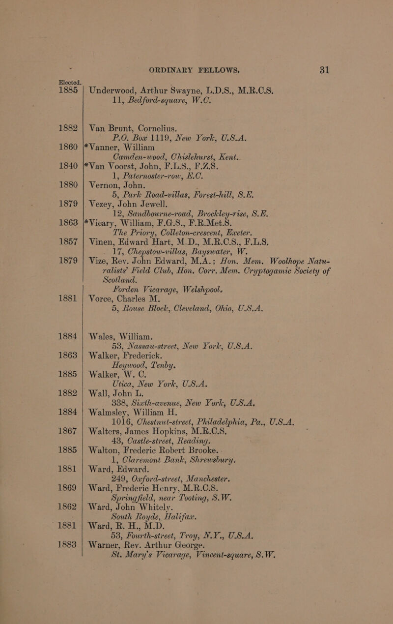 1882 1860 1840 1880 1879 1863 1857 1879 1881 1884 1863 1885 1882 1884 1867 1885 1881 1869 1862 1881 1883 ORDINARY FELLOWS. 31 11, Bedford-square, W.C. Van Brunt, Cornelius. P.O. Bow 1119, New York, U.S.A. Camden-wood, Chislehurst, Kent. 1, Pee ow, E. C. Vernon, John. 5, Park Road-villas, Forest-hill, S.E. Vezey, John Jewell. 12, Sandbourne-road, Brockley-rise, S.E. The Priory, Colleton-crescent, Eweter. Vinen, Edward Hart, M.D., M.R.C.S., F.LS., _ 17, Chepstow-villas, Bayswater, W. Vize, Rev. John Edward, M.A.; Hon. Mem. Woolhope Natu- ralists’ Field Club, Hon. Corr, Mem. Cryptogamic Society of Scotland. Forden Vicarage, Welshpool. Vorce, Charles M. 5, Rouse Block, Cleveland, Ohio, U.S.A. Wales, William. 53, Nassau-street, New York, U.S.A. Walker, Frederick. Heywood, Tenby. Walker, W. C. Utica, New York, U.S.A. 338, Sixth-avenue, New York, U.S.A, Walmsley, William H. 1016, Chestnut-street, Philadelphia, Pa., U.S.A. Walters, James Hopkins, M.R.C.S, 43, Castle-street, Reading. Walton, Frederic Robert Brooke. - 1, Claremont Bank, Shrewsbury. Ward, Edward. 249, Oxford-street, Manchester. Ward, Frederic Henry, M.R.C.S. Springfield, near Tooting, S.W. Ward, John Whitely. ‘South Royde, Halifax. Ward, R. H., M.D. 53, Rear th cst ced Troye NiL OBA, Warner, Rey. Arthur George. St. Mary’s Vicarage, Vincent-square, S.W.