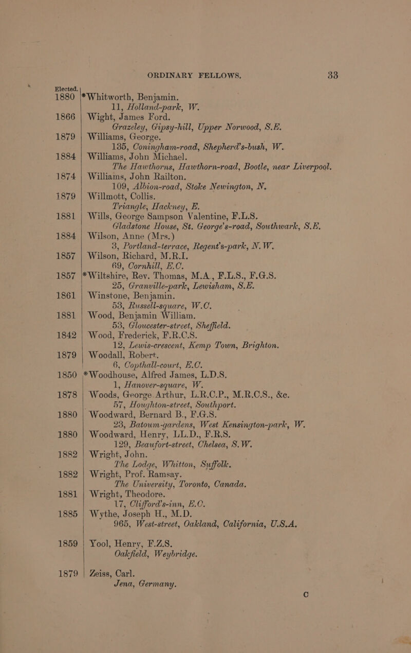 1880 1866 1879 1884 1874 1879 1881 1884 1857 1857 1861 1881 1842 1879 1850 1878 1880 1880 1882 1882 1881 1885 1859 1879 *Whitworth, Benjamin. 11, Holland-park, W. Wight, James Ford. Grazeley, Gipsy-hill, Upper Norwood, S.E. Williams, George. | 135, Coningham-road, Shepherd’s-bush, W. Williams, John Michael. The Hawthorns, Hawthorn-road, Bootle, near Liverpool. Williams, John Railton. 109, Albion-road, Stoke Newington, N. Willmott, Collis. Triangle, Hackney, E. Wills, George Sampson Valentine, F.L.S. Gladstone House, St. George’s-road, Southwark, S.E. Wilson, Anne (Mrs. ) 3, Portland-terrace, Regent’s-park, N. W. Wilson, Richard, M.R.I1. 69, Cornhill, E.C. *Wiltshire, Rev. Thomas, M.A., F.L.S., F.G.S. 25, Granville-park, Lewisham, S.E. Winstone, Benjamin. 53, Russell-square, W.C. Wood, Benjamin William. 53, Gloucester-street, Sheffield. ‘Wood, Frederick, F.R.C.S. 12, Lewis-crescent, Kemp Town, Brighton. Woodall, Robert. 6, Copthall-court, H.C. *Woodhouse, Alfred James, L.D.S. 1, Hanover-square, W. Woods, George. Arthur, L.R.C.P., M.R.C.S., &amp;e. 57, Houghton-street, Southport. Woodward, Bernard B., F.G.S. 23, Batoum-gardens, West Kensington-park, W. Woodward, Henry, LL.D., F.RB.S. 129, Beaufort-street, Chelsea, S.W. Wright, John. The Lodge, Whitton, Suffolk. Wright, Prof. Ramsay. The University, Toronto, Canada. Wright, Theodore. 17, Clifford’s-inn, E.O. Wythe, Joseph H., M.D. 965, West-street, Oakland, California, U.S.A, Yool, Henry, F.Z.S. Oakfield, Weybridge. Zeiss, Carl. Jena, Germany.