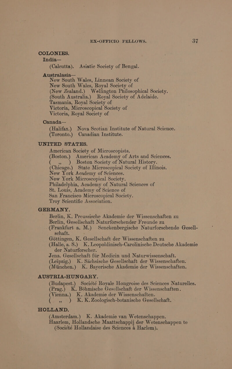 EX-OFFICIO FELLOWS. OF COLONIES. India— (Calcutta). Asiatic Society of Bengal. Australasia— New South Wales, Linnean Society of New South Wales, Royal Society of (New Zealand.) Wellington Philosophical Society. (South Australia.) Royal Society of Adelaide. Tasmania, Royal Society of Victoria, Microscopical Society of Victoria, Royal Society of Canada— (Halifax.) Nova Scotian Institute of Natural Science. (Toronto.) Canadian Institute. UNITED STATES. American Society of Microscopists. (Boston.) American Academy of Arts and Sciences. » ) Boston Society of Natural History. (Chicago.) State Microscopical Society of Illinois. New York Academy of Sciences. New York. Microscopical Society. Philadelphia, Academy of Natural Sciences of St. Louis, Academy of Science of San Francisco Microscopical Society. Troy Scientific Association. GERMANY. Berlin, K. Preussische Akademie der Wissenschaften zu Berlin, Gesellschaft Naturforschender Freunde zu . (Frankfurt a. M.) Senckenbergische Naturforschende Gesell- schaft. Gottingen, K. Gesellschaft der Wissenschaften zu (Halle, a. 8.) K.Leopoldinisch-Carolinische Deutsche Akademie der Naturforscher. . Jena. Gesellschaft fiir Medicin und Naturwissenschaft. (Leipzig.) K. Siichsische Gesellschaft der Wissenschaften. (Miinchen.) K. Bayerische Akademie der Wissenschaften. AUSTRIA-HUNGARY. (Budapest.) Société Royale Hongroise des Sciences Naturelles. (Prag.) K. Bohmische Gesellschaft der Wissenschaften . (Vienna.) K. Akademie der Wissenschaften. ( 4 ) K.K.Zoologisch-botanische Gesellschaft. HOLLAND. (Amsterdam.) K. Akademie van Wetenschappen. Haarlem, Hollandsche Maattschappij der Wetenschappen te (Société Hollandaise des Sciences 4 Harlem).