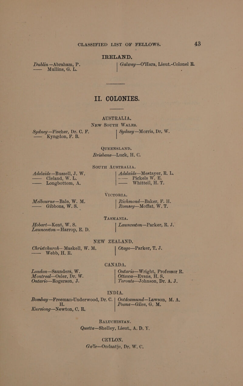 IRELAND. Dublin —Abraham, P. Galway—O’ Hara, Lieut.-Colonel R. —— Mullins, G. L. 5 II. COLONIES. AUSTRALIA. NEw SoutH WALEs. Sydney—Fischer, Dr. C. F. Sydney —Morris, Dr, W. — Kyngdon, F. B. QUEENSLAND, Brisbane—ULuck, H. C. SourH AUSTRALIA. Adelaide—Mestayer, R. L. ———- Pickels W.°E: —— Whittell, H. T. Adelaide —Bussell, J. W. Cleland, W. L. — Longbottom, A. VICTORIA. Melbourne—Bale, W. M. Richmond—Baker, ¥. H. Gibbons, W.S. Romsey—Moffat, W. T. TASMANIA. Hobart—Kent, W. S. Launceston—Parker, R. J. Launceston — Harrop, E. D. NEW ZEALAND. Christchurch—Maskell, W. M, Otago—Parker, T. J. —— Webb, H. R. CANADA. Ontario—Wright, Professor R. Ottawa—Evans, H. S. Toronto—Johnson, Dr. A. J. London—Saunders, W. Montreal—Osler, Dr. W. Ontario—Rogerson, J. INDIA. Bombay —Freeman-Underwood, Dr. C. | Ootécamund—Lawson, M., A. H Poona—Giles, G, M. Kursiong—Newton, Cc. R. BALUCHISTAN. Quetta—Shelley, Lieut., A. D. Y. CEYLON. Galle—Ondaatje, Dr. W. C.