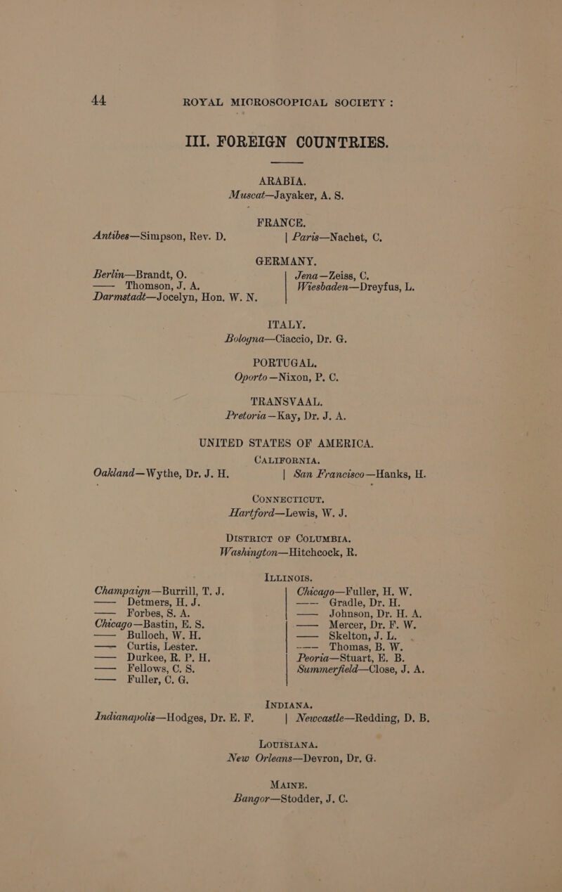 III. FOREIGN COUNTRIES. ae ARABIA. Muscat—Jayaker, A. 8. FRANCE. Antibes—Simpson, Rev. D. | Paris—Nachet, C. GERMANY. Berlin—Brandt, O. Jena—Zeiss, C. Thomson, J, A. Wresbaden—Dreyfus, L. Darmstadt—Jocelyn, Hon, W. N. ITALY. Boloyna—Ciaccio, Dr. G. PORTUGAL. Oporto —Nixon, P, C. TRANSVAAL. Pretoria —Kay, Dr. J. A. UNITED STATES OF AMERICA. CALIFORNIA. Oakland—Wythe, Dr. J. H. | San Francisco—Hanks, H. CONNECTICUT. Hartford—Lewis, W. J. DISTRICT OF COLUMBIA. Washington—Hitchcock, R. . ILLINOIS. Champaign—Burrill, T. J. Chicago—Fuller, H. W. — Detmers, H. J. —-—- Gradle, Dr. H. —— Forbes, S. A. . —— Johnson, Dr. H. A. Chicago—Bastin, E. S. —— Mercer, Dr. F. W. —— Bulloch, W. H. — Skelton,J.L. . — Curtis, Lester. -—— Thomas, B. W. —— Durkee, R. P. oH. Peorta—Stuart, E. B. — Fellows, C.S. Summerfield—Close, J. A. — Fuller, C. G. INDIANA. Indianapolis—Hodges, Dr. E. F. | Newcastle—Redding, D. B. LOUISIANA. New Orieans—Devron, Dr, G. MAINE. Bangor—Stodder, J. C.