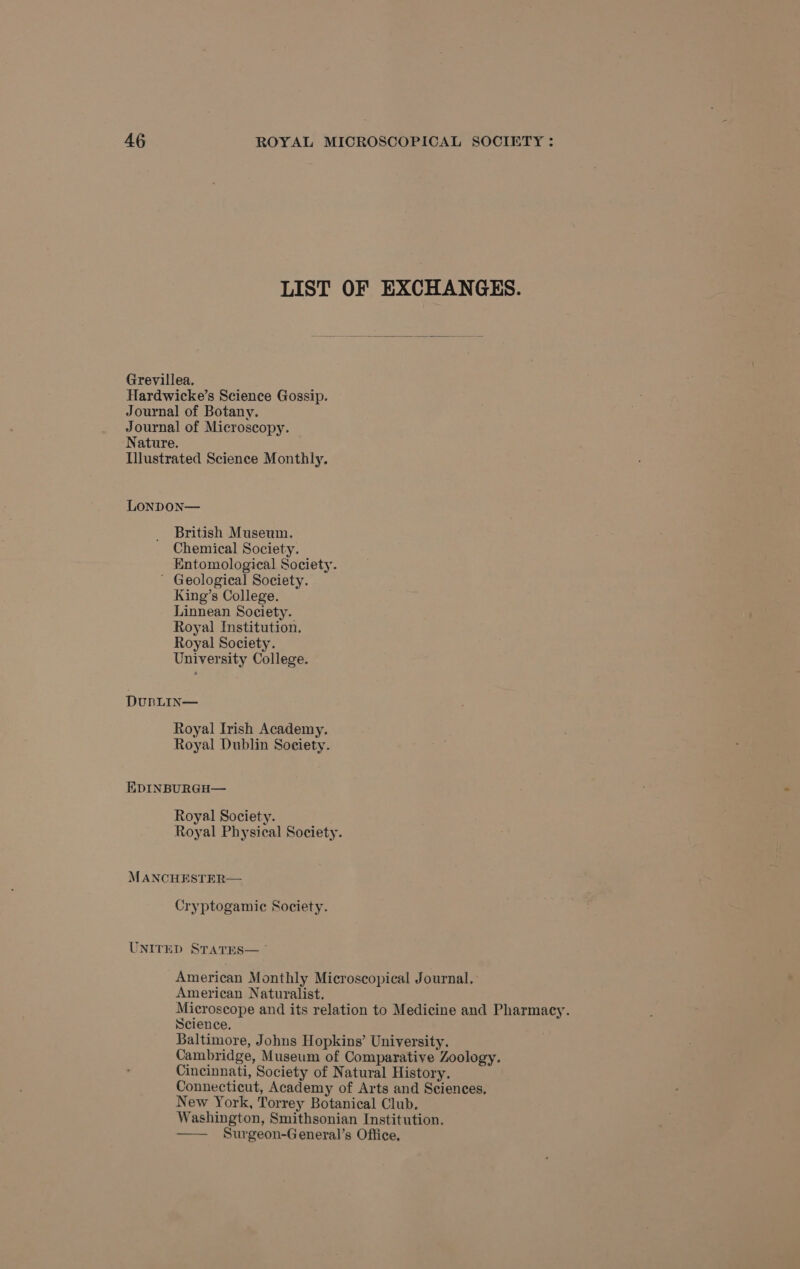 LIST OF EXCHANGES. Grevillea. Hardwicke’s Science Gossip. Journal of Botany. Journal of Microscopy. Nature. Illustrated Science Monthly. LONDON— British Museum. Chemical Society. Entomological Society. ’ Geological Society. King’s College. Linnean Society. Royal Institution. Royal Society. University College. DuBLIN— Royal Irish Academy. Royal Dublin Society. EDINBURGH— Royal Society. Royal Physical Society. MANCHESTER— Cryptogamic Society. UNITED STATES— ° American Monthly Microscopical Journal. American Naturalist. Microscope and its relation to Medicine and Pharmacy. Science. Baltimore, Johns Hopkins’ University. Cambridge, Museum of Comparative Zoology. Cincinnati, Society of Natural History. Connecticut, Academy of Arts and Sciences, New York, Torrey Botanical Club. Washington, Smithsonian Institution. Surgeon-General’s Office,