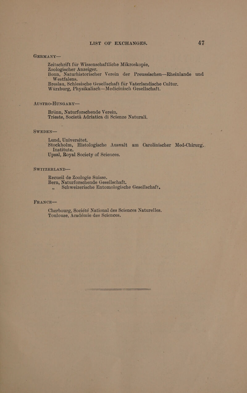 LIST OF EXCHANGES. AZ GERMANY— Zeitschrift fur Wissenschaftliche Mikroskopie, Zoologischer Anzeiger. Bonn, Naturhistorischer Verein der Preussischen—Rheinlande und Westfalens. Breslau, Schlesische Gesellschaft fur Vaterlandische Cultur, Wurzburg, Physikalisch—Medicinisch Gesellschaft. AUSTRO-HUNGARY— Brinn, Naturforschende Verein. Trieste, Societa Adriatica di Scienze Naturali, SWEDEN— Lund, Universitet. ‘Stockholm, Histologische Ausvalt am Carolinischer Med-Chirurg. Institute. Upsal, Royal Society of Sciences. SWITZERLAND— Recueil de Zoologie Suisse. Bern, Naturforschende Gesellschaft. » schweizerische Entomologische Gesellschaft, FRANCE— Cherbourg, Société National des Sciences Naturelles, Toulouse, Académie des Sciences.