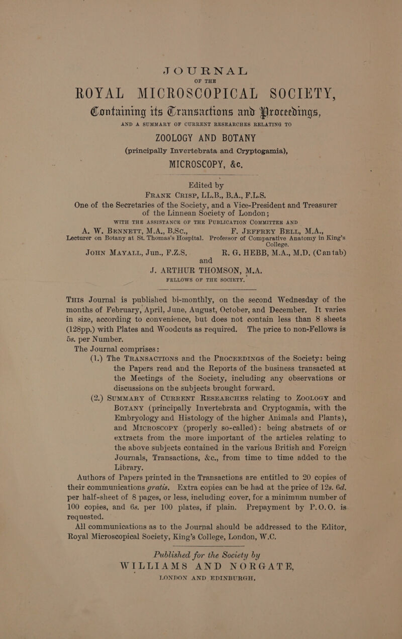 JSOURNAL OF THE ROYAL MICROSCOPICAL SOCIETY, Containing its Cransactions and Proceedings, AND A SUMMARY OF CURRENT RESEARCHES RELATING TO ZOOLOGY AND BOTANY (principally Invertebrata and Cryptogamia), MICROSCOPY, &amp;c. Edited by FRANK Crisp, LL.B., B.A., F.L.S. One of the Secretaries of the Society, and a Vice-President and Treasurer of the Linnean Society of London; WITH THE ASSISTANCE OF THE PUBLICATION COMMITTEH AND A. W. BENNETT, M.A., B.Sc., F, JEFFREY BE.L, M.A., Lecturer on Botany at St. Thomas's Hospital. Professor of Comparative Anatomy in King’s College. JoHN MAYALL, Jun., F.ZS, R. G. HEBB, M.A., M.D. (Can tab) and J. ARTHUR THOMSON, M.A. FELLOWS OF THE SOCIETY, Tu1s Journal is published bi-monthly, on the second Wednesday of the months of February, April, June, August, October, and December. It varies in size, according to convenience, but does not contain less than 8§ sheets (128pp.) with Plates and Woodcuts as required. The price to non-Fellows is 5s. per Number. The Journal comprises : (1.) The TRANSACTIONS and the ProcEEDINGS of the Society: being the Papers read and the Reports of the business transacted at the Meetings of the Society, including any observations or discussions on the subjects brought forward. (2.) SumMARY of CURRENT RESEARCHES relating to ZooLoGy and BoTANY (principally Invertebrata and Cryptogamia, with the Embryology and Histology of the higher Animals and Plants), and Microscopy (properly so-called): being abstracts of or extracts from the more important of the articles relating to the above subjects contained in the various British and Foreign Journals, Transactions, &amp;c., from time to time added to the Library. Authors of Papers printed in the Transactions are entitled to 20 copies of their communications gratis, Extra copies can be had at the price of 12s. 6d. per half-sheet of 8 pages, or less, including cover, for a minimnm number of 100 copies, and 6s. per 100 plates, if plain. Prepayment by P.0O.O. is requested. All communications as to the Journal should be addressed to the Editor, Royal Microscopical Society, King’s College, London, W.C. Published for the Society by WILLIAMS AND NORGATE, LONDON AND EDINBURGH,