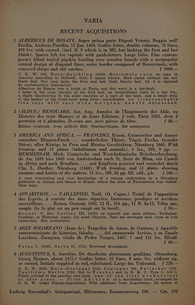 VARIA RECENT ACQUISITIONS 1 ALBERICUS DE ROSATE. Super prima parte Digesti Veteris, Reggio nell’ Emilia, Andreas Portilia, 12 Jan. 1484. Gothic letter, double columns, 70 lines, 498 lvs. with custod. (incl. lf, 9 which is in MS, but lacking the first and last blank). Spaces left for capitals with guide-letters. Large folio. Fine contem- porary blind tooled pigskin binding over wooden boards with a rectangular central design of diagonal lines, outer border composed of flower-tools, with renewed clasps and old catches. f 1000.— G. K. W. 526. Hain—Reichling 14009. Extremely rare, no copy in America according to Stillwell. Only 9 copies known. Most copies without the last blank leaf. Our copy lacks the first and last (both blank) leaf. Lf. 9 is replaced by contemporary manuscript. Albericus de Rosate was a jurist at Pavia and this work is a law-book. 2 holes in the outer margin of the first leaf, an insignificant stain in a few lvs., a slight discolouring in the outer margins of a part of the book, and a small strip of the leather of the front-cover gone away; nevertheless an irreproachable fine copy with very wide margins, nearly untouched. 2 (ALDUS.) RENOUARD, Ant, Aug. Annales de l’Imprimerie des Alde, ou Histoire des trois Manuce et de leurs Editions. 2 vols. Paris 1803. Avec 2 portraits et 4 planches. D.-veau anc. avec piéces de titre. f 40.— Edition originale. Avec exlibris Bibl. Oberherrlingen. Bel exemplaire. 3 AMERICA AND AFRICA, — FRANCISCI, Erasm. Guineischer und Ameri- canischer Blumen-Pusch...... wunderlicher Thiere,, Vogel, Fische, fremder - Sitten; aller Kénige in Peru und Mexico Geschichten. Niirnberg 1669. With frontisp. and 12 plates (inhabitants and animals). 3 lvs., 399, 9 pp. — HEMMERSAM, Mich. Guineische und West-Indianische Reissbeschreibung, de An. 1639 biss 1645 von Ambsterdam nach St, Joris de Mina, ein Castell in Africa und nach Brasilien, ......mit Kupffern gezieret und vermehrt durch Chr. L. Diether. Niirnberg (1669). With frontisp, and 11 plates showing customs and habits of the natives. 15 lvs., 109, 26 pp. Hf. calf., g.b. f 160.— A very interesting and rare description of a voyage undertaken by a Niirnberg goldsmith to Guinea and thence to Brazil, where the town of Pernambuco was visited. Nice copy. 4 APPARITION. — TAILLEPIED, Noél, (O. Capuc.) Traité de Vapparition des Esprits, 4 scavoir des ames séparées, fantosmes, prodiges et accidens merveilleux...... Rouen, Osmont, 1602. 12 ff., 314 pp., 11 ff, In-12. Vélin anc. souple (le 2e plat est un peu rongé sur le bord). f 36.— Brunet V, 645. Caillet III, 10520 ne connait pas cette édition. Taillepied, Cordelier et Historien france. fut aussi Capucin. Tous ses ouvrages sont rares et trés recherchés. Bon exemplaire. 5 ARZE SOLORZANO (Juan de). Tragedias de Amor, de Gustoso, y Apacible entretenimiento de historias, fabulas ...... del enamorado Acrisio, y su Zagala Luzidora. Zaragoza, viuda de Pedro Verges, 1647. 7 and 151 Ivs. Hfcalf. f 40.— Palau I, 15480. Salva II, 1710. Browned throughout. 6 AUGUSTINUS, S. Aurelius. De duodecim abusionum gradibus. (Strassburg, Georg Husner, about 1475.) Gothic letter. 35 lines. 8 unn. lvs, without sig. or custod, Initials supplied in red, rubricated. Large 4to. Unbound. f 220.— G. K..W. 2938. Hain—Copinger 2104. Copinger 769. Pellechet 1588. Voulliéme, Berlin 2198. Not in Proctor and in B. M. C. Type I: 102 G. Finely printed in the peculiar text type, one of the first productions of this press. — First edition of a moralizing tract,.arranged by G. K. W. under Pseudo-Augustinus. With additions from Augustinus: De anima et