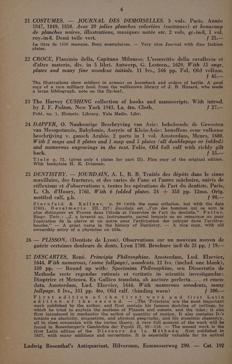 21 COSTUMES. — JOURNAL DES DEMOISELLES. 3 vols. Paris, Année - 1847, 1849, 1850. Avec 20 jolies planches coloriées (costumes) et beaucoup de planches noires, illustrations, musiques notée etc. 2 vols. gr.-in-8, 1 vol. roy.-in-8. Demi toile vert. f 25.— ‘Le titre de 1850 manque. Bons exemplaires. — Very nice Journal with fine fashion © plates. 22 CROCE, Flaminio della, Capitano Milanese. L’essercitio della cavalleria et d’altre materie, div. in 5 libri. Antwerp, G. Lesteen., 1629. With 15 engr. plates and many fine woodcut initials. 11 lvs., 566 pp. Fol. Old vellum. The illustrations show soldiers in armour on horseback and orders of battle. A good copy of a rare military book from the wellknown library of J. B. Huzard, who made a large bibliograph. note on the fly-leaf. 23 The Harvey CUSHING collection of books and manuscripts. With introd. . by J. F. Fulton. New York 1943. La, 4to. Cloth, f 27.— Publ. no. 1, Historic. Library, Yale Medic. Libr. 24 DAPPER, O. Naukeurige Beschryving van Asie: behelsende de Gewesten van Mesopotamie, Babylonie, Assyrie of Klein-Asie: beneffens eene volkome beschrijving v. gansch Arabie. 2 parts in 1 vol. Amsterdam, Meurs, 1680. With 2 maps and 8 plates and 1 map and 5 plates (all doublepage or folded) and numerous engravings in the text. Folio, Old full calf with richly gilt back. ; f 55.— Tiele p. 72. (gives only 4 plates for part II). Fine copy of the original edition. With bookplate H. E. Driessen. : 25 DENTISTRY. — JOURDAIN, A. L. B. B. Traités des dépéts dans le sinus maxillaire, des fractures, et des caries de l’une et l’autre machoire, suivis de réflexions et d’observations s. toutes les opérations de l’art du dentiste. Paris, L: Ch. d’Houry, 1761. With 6 folded plates. 24 + 358 pp. 12mo. Orig. mottled calf, g.b. f 90.— Sternfeld &amp; Kellner, |p. 98 (with the same collation, but with the date 1760). Dezeimeris III, 287: Jourdain est ,,l’un des hommes qui se sont le plus distingués en France dans l'étude et l’exercise de l’art du dentiste.” Feller, Biogr. Univ.: ,,J. a inventé qq. instruments, parmi lesquels on en remarque un pour l’opération de la pierre et un autre pour l’extirpation des polypes dans l’arriére- bouche.’”’ — A great name in the history of Dentistry. — A nice copy, with old ownership entry of a physician on title. 26 — PLISSON, (Dentiste de Lyon). Observations sur un nouveau moyen de guérir certaines douleurs de dents, Lyon 1788. Brochure in-8 de 23 pp. f 19.— 27 DESCARTES, René. Principia Philosophiae. Amsterdam, Lud. Elzevier, 1644. With numerous, (some fullpage), woodcuts. 12 lvs. (includ. one blank), 310 pp. — Bound up with: Specimina Philosophiae, seu Dissertatio de Methodo recte regendae rationis et veritatis in scientiis investigandae: Dioptrice et Meteora. Ex Gallico translata, ab auctore perlecta...... et emen- data. Amsterdam, Lud. Elzevier, 1644. With numerous woodcuts, many fullpage. 8 lvs., 331 pp. 4to, Old calf. (binding worn) f 300.— Pa resit. ed i.tii-o' n co ff) itch-e'“f1 rs) te weoorsk and 2 firs Gi eee edition of the second. —,,The ’Principia’ are the most important work published by the author, and first contain his famous doctrine of vortices, by which he tried to explain the motions of Planets and comets, and the tides; it also first introduced in mechanics the notion of quantity of motion. It also contains D.’s notions on elasticity, magnetism, and physical geography, and his atomistic chemistry, all in close .connexion with the vortex theory. A very full account of the work will be found in Rosenberger’s Geschichte der Psysik II, 99—116. — The second work is the first Latin edition of the Discours de la Méthode, first published in 1637, with many additions and corrections. It is especially valuable for its optical