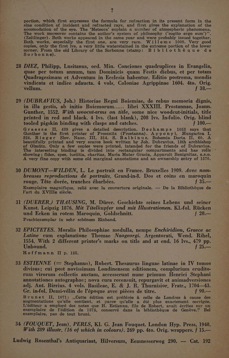 portion, which first expresses the formula for refraction in its present form in the sine condition of incident and refracted rays, and first gives the explanation of the accomodation of the eye. The ’Meteora’ explain a number of atmospheric phenomena. The work moreover contains the author’s system of philosophy (’cogito ergo sum’)’’. (Zeitlinger). Both works appeared in the same year and were probably issued together. Both works, especially the first one, are very rare. Willems 1008. Very good copies, only the first lvs. a very little waterstained in the extreme portion of the lower corner, From the old Library of the Sorbonne (stamp: Bibliothéque de Sorbonne). 28 DIEZ, Philipp, Lusitanus, ord. Min. Conciones quadruplices in Evangelia, quae per totum annum, tam Dominicis quam Festis diebus, et per totam Quadragesimam et Adventum in Ecclesia habentur. Editio postrema, mendis vindicata et indice adaucta. 4 vols, Coloniae Agrippinae 1604. 4to. Orig. vellum. f 38.— 29 (DUBRAVIUS, Joh.) Historiae Regni Boiemiae, de rebus memoria dignis, in illa gestis, ab initio Boiemorum...... libri XXXIII. Prostannae, Joann. Gunther, 1552. With woocut-arms on title, some nice woodcut-initials, title printed in red and black. 4 lvs. (last blank), 208 lvs. In-folio. Orig. blind tooled pigskin binding with clasps and catches. f 100.— Graesse II, 489 gives a detailed description. Dechamps 10538 says that Gunther is the first printer of Prossnitz (Prostanna). Apponyi, Hungarica I, 824. Rieger Slov. Nauc. III, 314. S. Balbinus, Bohemia Docta II, 60. A beautifully printed and very scarce book written by Joh. Dubravius, 13th archbishop of Olmiitz. Only a few copies were printed, intended for the friends of Dubravius. The interesting binding is divided into rectangular compartments and has rolls showing ; fides, spes, iustitia, charitas, Maria Mater Gracia, Apparuit Benignitas, a.s.o. A very fine copy with some old marginal annotations and an ownership entry of 1570. 30 DUMONT—WILDEN, L. Le portrait en France. Bruxelles 1909. Avec nom- breuses reproductions de portraits, Grand-in-8. Dos et coins en maroquin rouge. Téte dorée, tranches ébarbées. f 35.— Exemplaire magnifique, relié avec la couverture originale. — De la Bibliothéque de Vart du XVIIlIe siécle. 31 (DUERER.) THAUSING, M. Diirer. Geschichte seines Lebens und seiner Kunst. Leipzig 1876. Mit Titelkupfer und mit Illustrationen. K1.-fol. Riicken und Ecken in rotem Maroquin, Goldschnitt. f 20.— Prachtexemplar in sehr schénem Einband. 32 EPICTETES.. Moralis Philosophiae medulla, nempe Enchiridion, Graece ac Latine cum explanatione Thomae Naogeorgi. Argentorati, Wend. Rihel, _ 1554, With 2 different printer’s marks on title and at end. 16 lvs., 479 pp. Unbound. f 25.— Hoffmann II p. 185, 33 ESTIENNE (= Stephanus), Robert. Thesaurus linguae latinae in IV tomos divisus; cui post novissimam Londinensem editionem, complurium erudito- rum virorum collectis auctam, accesserunt nunc primum Henrici Stephani annotationes autographae; nova cura recensuit, repurgavit et animadversiones adj. Ant. Birrius. 4 vols. Basileae, E. &amp; J. R. Thurnisior, Fratr., 1704—43. Gr. in-fol. Demi-vélin de l’époque avec piéces de titre. f 90.— Brunet II, 1071: ,,Cette édition est préférée &amp; celle de Londres a cause des augmentations qu’elle contient, et parce qu’elle a été plus exactement corrigée. L’éditeur a employé des notes que H. Estienne, fils de Robert, avait écrites sur un exemplaire de l’édition de 1573, conservé dans la bibliothéque de Genéve.”’ Bel exemplaire, pas de tout bruni. 34 (FOUQUET, Jean), PERLS, Kl. G. Jean Fouquet. London Hyp. Press, 1940. With 289 illustr, (16 of which in colours). 269 pp. 4to. Orig. wrappers. f 15.—