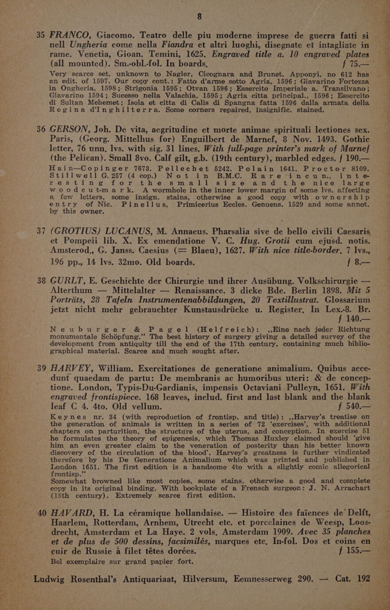 35 36 37 38 40 A 8 nell Ungheria come nella Fiandra et altri luoghi, disegnate et intagliate in rame. Venetia, Gioan. Temini, 1625. Engraved title a. 10 engraved plates Very scarce set, unknown to Nagler, Cicognara and Brunet. Apponyi, no 612 has an edit. of 1597. Our copy cont.: Fatto d’arme sotto Agria, 1596; Giavarino Fortezza in Ongheria, 1598; Strigonia 1595; Otvan 1596; Essercito Imperiale a. Transilvano; Giavarino 1594; Sucesso nella Valachia, 1595; Agria citta principal., 1596; Essercito di Sultan Mehemet; Isola et citta di Calis di Spangna fatta 1596 dalla armata della Regina d@Inghilterra. Some corners repaired, insignific. stained. GERSON, Joh. De vita, aegritudine et morte animae spirituali lectiones sex. Paris, (Georg. Mittelhus for) Enguilbert de Marnef, 8 Nov. 1493. Gothic letter, 76 unn, lvs. with sig. 31 lines. With full-page printer’s mark of Marnef (the Pelican). Small 8vo. Calf gilt, g.b. (19th century), marbled edges. f 190.— Hain—Copinger 7673. Pellechet 5242. Polain 1641. Proctor 8109. Stillwell G. 257 (4 cop.) Not in B.M.C. Rarecvineun, inte woodcut-mark. <A wormhole in the inner lower margin of some lvs. affecting a few letters, some insign. stains, otherwise a good copy with ownership entry of Nic. Pinellus, Primicerius Eccles. Genuens. 1529 and some annot. by this owner. (GROTIUS) LUCANUS, M. Annaeus. Pharsalia sive de bello civili Caesaris. et Pompeii lib. X. Ex emendatione V. C. Hug. Grotii cum ejusd. notis. Amsterod,, G. Janss. Caesius (= Blaeu), 1627. With nice title-border, 7 lvs., 196 pp., 14 lvs. 32mo. Old boards. f 8— GURLT, E. Geschichte der Chirurgie und ihrer Ausiibung. Volkschirurgie — Alterthum — Mittelalter — Renaissance. 3 dicke Bde. Berlin 1898. Mit 5 Portrats, 28 Tafeln Instrumentenabbildungen, 20 Textillustrat. Glossarium jetzt nicht mehr gebrauchter Kunstausdriicke u. Register, In rae Br. 140.— Neuburger &amp; Pagel (Helfreich): ,,Eine nach jeder Richtung menumentale Schépfung.’’ The best history of surgery giving a detailed survey of the development from antiquity till the end of the 17th century, containing much biblio- graphical material. Scarce and much sought after. HARVEY, William. Exercitationes de generatione animalium. Quibus acce- dunt quaedam de partu: De membranis ac humoribus uteri: &amp; de concep- tione. London, Typis-Du-Gardianis, impensis Octaviani Pulleyn, 1651. With engraved frontispiece. 168 leaves, includ. first and last blank and the blank leaf C 4. 4to. Old vellum. f 540.— Keynes nr. 84 (with reproduction of frontisp. and title): ,,Harvey’s treatise on the generation of animals is written in a series of 72 ’exercises’, with additional chapters on parturition, the structure of the uterus, and conception. In exercise 51 he formulates the theory of epigenesis, which Thomas Huxley claimed should ‘give him an even greater claim to the veneration of posterity than his better known discovery of the circulation of the blood’. Harvey’s greatness is further vindicated therefore by his De Generatione Animalium which was printed and published in OORRY. 1651. The first edition is a handsome 4to with a slightly comic allegorical rontisp.’’ Somewhat browned like most copies, some stains, otherwise a good and complete copy in its original binding. With bookplate of a Frensch surgeon: J. N. Arrachart (18th century). Extremely scarce first edition. HAV ARD, H. La céramique hollandaise. — Histoire des faiences de’ Delft, et de plus de 500 dessins, facsimilés, marques etc, In-fol. Dos et coins en cuir de Russie a filet tétes dorées. f 155.— Bel exemplaire sur grand papier fort. ~~