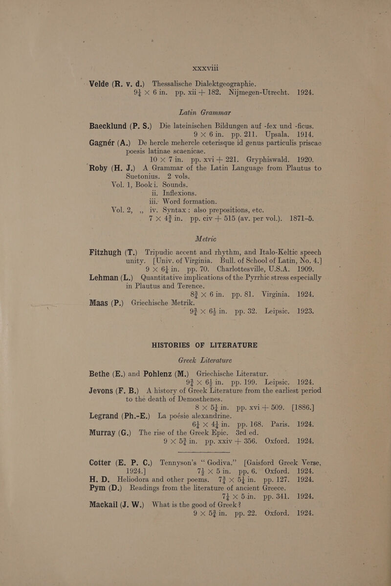 Velde (R. v. d.) Thessalische Dialektgeographie. 94 X 6in. pp. xu+ 182. Nijmegen-Utrecht. 1924. Latin Grammar Baecklund (P.S.) Die lateinischen Bildungen auf -fex und -ficus. 9X 6m. pp. 211. _Upsala. 1914, Gagner (A.) De hercle mehercle ceterisque id genus particulis priscac poesis latinae scaenicae. 10 X Tin. pp. xvi-+ 221. Gryphiswald. 1920. ‘Roby (H. J.) A Grammar of the Latin Language from Plautus to Suetonius. 2 vols. Vol. 1, Booki. Sounds. il. Inflexions. ii. Word formation. Vol. 2, ,, iv. Syntax: also prepositions, etc. 7 xX 43 in. pp. civ + 515 (av. per vol.). 1871-5. Metric Fitzhugh (T.) Tripudic accent and rhythm, and Italo-Keltic speech unity. [Univ. of Virginia. Bull. of School of Latin, No. 4.] 9 x 64in. pp. 70. Charlottesville, U.S.A. 1909. Lehman ( L.) Guienenatee implications of the Pyrrhic stress especially . in Plautus and Terence. . 83 x 6in. pp.8l. Virginia. 1924. Maas (P.) Griechische Metrik.) 93 x 6Lin. pp. 32. Leipsic. 1923. HISTORIES OF LITERATURE Greek Interature Bethe (E.) and Pohlenz (M.) Griechische Literatur. 93 x 64in. pp. 199. Leipsic. 1924. Jevons (F. B.) A history of Greek Literature from the earliest period to the death of Demosthenes. 8 x 5hin. pp. xvi-+ 509. [1886.] Legrand (Ph.-E.) La poésie alexandrine. 64 x 44in. pp. 168. Paris. 1924. Murray (G.) ‘The rise of the Greek Epic. 3rd ed. 9 X 52 in. pp. xxiv-+ 356. Oxford. 1924. Cotter (E. P. C.) Tennyson’s “ Godiva.” [Gaisford Greek Verse, 1924. ] 74-X 5 in... pp.6.™ Oxford. - 1924. H. D. Heliodora and other poems. 73 x 54in. pp. 127. 1924. Pym (D.) Readings from the literature of ancient Greece. 7k x 5in. pp. 341. 1924, Mackail (J. W.) What is the good of Greek! 2 9 x 52in. pp. 22. Oxford. 1924.