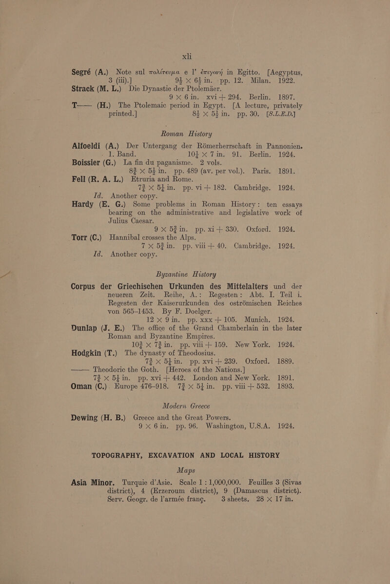 Segré (A.) Note sul wodirevxwa e | éryovn in Egitto. [Aegyptus, 3 (iil). ] 94 xX 64in. pp. 12. Milan. 1922. Strack (M. L.) Die Dynastie der Ptolemier. 9x 6in. xvi-+ 294. Berlin. 1897. T—— (H.) The Ptolemaic period in Egypt. [A lecture, privately printed. ] 8i X 5k in. pp. 30. [S.L.2.D.] Roman History Alfoeldi (A.) Der Untergang der Rémerherrschaft in Pannonien. Hf: Band. 104 X 7mm. 91. Berlin. 1924. Boissier (G.) La fin du paganisme. 2 vols. 82 x 54 in. pp. 489 (av. per vol.). Paris. 1891. Fell (R. A. L.) Etruria and Rome. 72 X 54m. pp. vi+ 182. Cambridge. 1924. Id. Another copy. Hardy (E. G.) Some problems in Roman History: ten essays bearmg on the administrative and legislative work of Julius Caesar. 9 x 52in. pp. xi+ 330. Oxford. 1924. Torr (C.) Hannibal crosses the Alps. 7X 521. pp. vir+ 40. Cambridge. 1924. Id. Another copy. Byzantine History Corpus der Griechischen Urkunden des Mittelalters und der neueren Zeit. Reihe, A.: Regesten: Abt. I. Teil 1. Regesten der Kaiserurkunden des ostrémischen Reiches von 565-1453. By F. Doelger. 12x 9im. pp. xxx-+ 105. Munich. 1924, Dunlap (J. E.) The office of the Grand Chamberlain in the later Roman and Byzantine Empires. 102 X 72 in. pp. vii+ 159. New York. 1924. Hodgkin (T.) The dynasty of Theodosius. 72 x 5£in. pp. xvi-+ 239. Oxford. 1889. —— Theodoric the Goth. [Heroes of the Nations. ] 72 <x 54in. pp. xvi-+ 442. London and New York. 1891. Oman (C.). Europe 476-918. 72 x 5h in. pp. vili+ 532. 1893. Modern Greece Dewing (H. B.) Greece and the Great Powers. 9x 6in. pp. 96. Washington, U.S.A. 1924. TOPOGRAPHY, EXCAVATION AND LOCAL HISTORY Maps Asia Minor. Turquie d’Asie. Scale 1: 1,000,000. Feuilles 3 (Sivas district), 4 (Erzeroum district), 9 (Damascus district). Serv. Geogr. de l’armee frang. 3 sheets, 28 X 17 in.