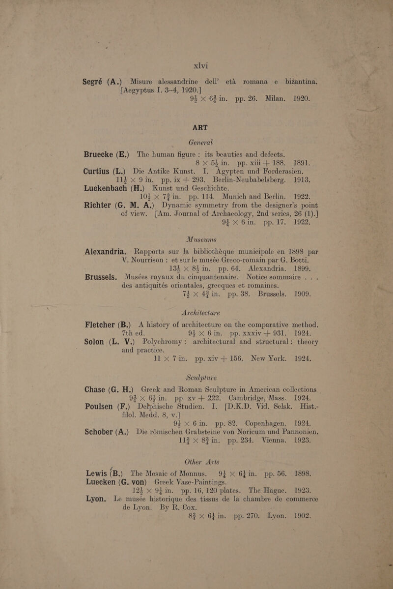 Segré (A.) Misure alessandrine dell’ et&amp;’ romana e_ bizantina. [Aegyptus I. 3-4, 1920. ] 94 xX 62in. pp. 26. Milan. 1920. ART General Bruecke (E.) The human figure: its beauties and defects. 8 x 54 in. pp. xi1+ 188. 1891. Curtius (L.) Die Antike Kunst. I. Agypten und Forderasien. 114 x 9in. pp. ix-+ 293. SBerlin-Neubabelsberg. 1913. Luckenbach (H.) Kunst und Geschichte. 104 x 72 in. pp. 114. Munich and Berlin. 1922. Richter (G. M. A.) Dynamic symmetry from the designer’s point of view. [Am. Journal of Archaeology, 2nd series, 26 (1).] 94) 6 ins pp. L7.) 922: Museums Alexandria. Rapports sur la bibliothéque municipale en 1898 par V. Nourrison : et sur le musée .Greco-romain par G. Botti. 134 X 8h in. pp. 64. Alexandria. 1899. Brussels. Musces royaux du cinquantenaire. Notice sommaire .. . des antiquités orientales, grecques et romaines. 74x 42 in. pp. 38.. Brussels, 1909. Architecture Fletcher (B.) A history of architecture on the comparative method. 7th ed. 94 X 61in. pp. xxxiv + 931. 1924. Solon (L. V.) Polychromy: architectural and structural: theory and practice. 11 x Tin. pp. xiv-+ 156. New York. 1924. Sculpture Chase (G. H.) Greek and Roman Sculpture in American collections _ 923 x 64 in. pp. xv -+ 222. Cambridge, Mass. 1924. Poulsen (F.) Delphische Studien. I. [D.K.D. Vid. Selsk. Hist.- filol. Medd. 8, v.] 94 <X 6in. pp. 82. Copenhagen. 1924. Schober (A.) Die rémischen Grabsteine von Noricum und Pannonien. 113 x 82 in. pp. 234. Vienna. 1923. Other Arts Lewis (B.) The Mosaic of Monnus. 9} X 64in. pp. 56. 1898. Luecken (G. von) Greek Vase-Paintings. 124 X 94 in, pp. 16, 120 plates. The Hague. 1923. Lyon. Le musée historique des tissus de la chambre de commerce de Lyon. By R, Cox. : 8? x 64in. pp. 270. Lyon. 1902.