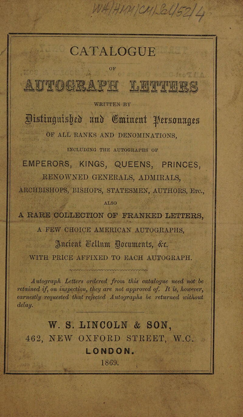 APs Nacoie “WRITTEN BY | Bistinguish wand Gminent Personages ; ~ OF ALL RAN KS: AND DEN OMINATIONS, INCLUDING THE AUTOGRAPHS OF _ EMPERORS, ‘KINGS, QUEENS, PRINCES, ae _ RENOWNED GENERALS, ADMIRALS, _ ARCHBISHOPS, BISHOPS, STATESMEN, AUTHORS, Ere., OLLECTION oF FRANKED LETTERS, A FEW CHOICE AMERICAN AUTOGRAPHS, © Snciewt, Bellamy Documents, ite “WITH | PRICE AFFIXED TO HACH AUTOGRAPH. ¥ ne te TENN ES DARA AA Ba tomeph Letters ordered from this catalogue sesaigth hae ies ‘ ie ee af, on inspection, they y are not approved of. It is, however, earnestly requested that rejected. Auto gah be returned without delay. W. gs. LINCOLN &amp; SON, 462, NEW OXFORD STREED, Batons LONDON. 1869.