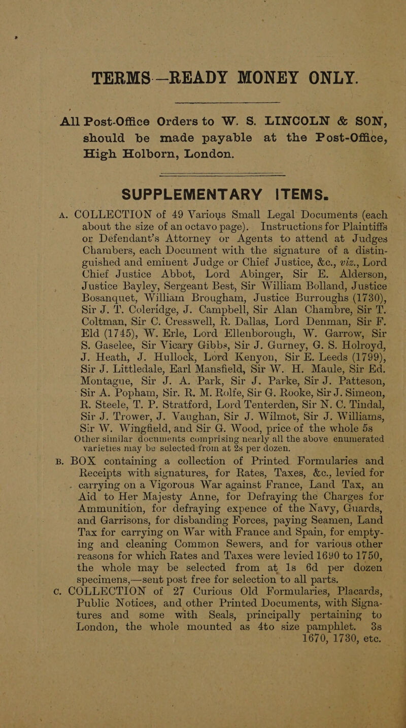 TERMS.—READY MONEY ONLY. All Post-Office Orders to W. S. LINCOLN &amp; SON, should be made payable at the Post-Office, High Holborn, London. SUPPLEMENTARY ITEMS. A. COLLECTION of 49 Various Small Legal Documents (each about the size of an octavo page). Instructions for Plaintiffs or Defendant’s Attorney or Agents to attend at Judges Chambers, each Document with the signature of a distin- guished and eminent Judge or Chief Justice, &amp;c., viz., Lord Chief Justice Abbot, Lord Abinger, Sir E. Alderson, _ Justice Bayley, Sergeant Best, Sir William Bolland, Justice Bosanquet, William Brougham, Justice Burroughs (1730), Sir J. T. Coleridge, J. Campbell, Sir Alan Chambre, Sir T. Coltman, Sir C. Cressw ell, R. Dallas, Lord Denman, Sir F. Eld (1745), W. Erle, Lord Ellenborough, W. Garrow, Sir S. Gaselee, Sir Vicary Gibbs, Sir J. Gurney, G. 8. Holroyd, J. Heath, J. Hullock, Lord Kenyon, Sir E. Leeds (1799), Sir J. Littledale, Earl Mansfield, Sir W. H. Maule, Sir Ed. Montague, Sir 5 . A. :Park, Sir J. Parke, Sir J. Patteson, ‘Sir A. Popham, Sir. R. M. Rolfe, Sir G. Rooke, Sir J. Simeon, R. Steele, T. P. Stratford, Lord Tenterden, Sir N. C. Tindal, Sir J. Trower, J. Vaughan, Sir J. Wilmot, Sir J. Williams, Sir W. Wingfield, and Sir G. Wood, price of the whole 5s Other similar documents comprising nearly all the above enumerated varieties may be selected from at 2s per dozen. B. BOX containing a collection of Printed Formularies and Receipts with signatures, for Rates, Taxes, &amp;c., levied for . carrying on a Vigorous War against France, Land Tax, an Aid to Her Majesty Anne, for Defraying the Charges for Ammunition, for defraying expence of the Navy, Guards, and Garrisons, for disbanding Forces, paying Seamen, Land Tax for carrying on War with France and Spain, for empty- ing and cleaning Common Sewers, and for various other -reasons for which Rates and Taxes were levied 1690 to 1750, the whole may be selected from at 1s 6d per dozen specimens,—sent post free for selection to all parts. c. COLLECTION of 27 Curious Old Formularies, Placards, Public Notices, and other Printed Documents, with Signa. tures and some with Seals, principally pertaining to London, the whole mounted as 4to size pamphlet. 3s 1670, 1780, ete. —