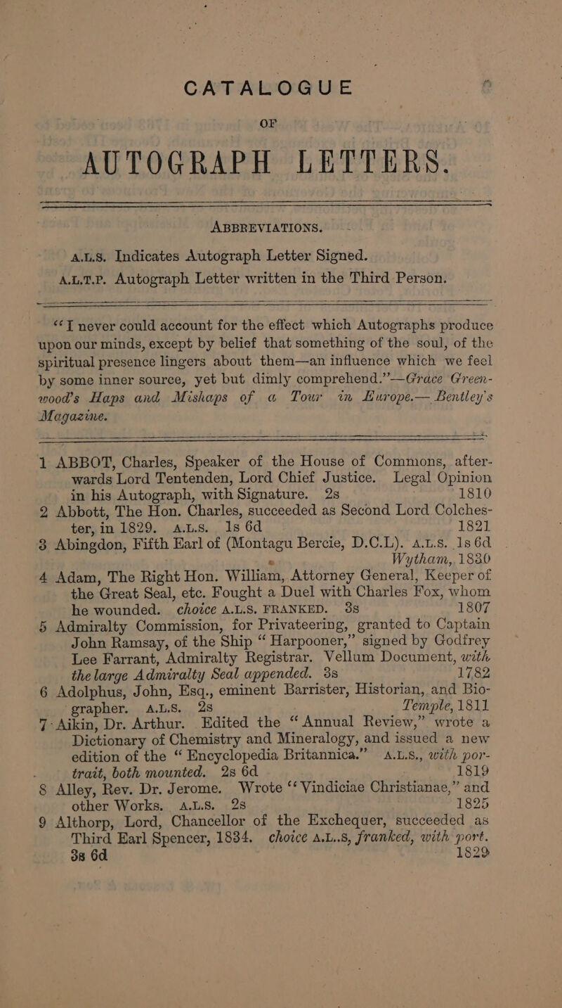 CATALOGUE Or AUTOGRAPH LETTERS. ABBREVIATIONS. A.L.8. Indicates Autograph Letter Signed. A.t.1.P. Autograph Letter written in the Third Person. “‘T never could account for the effect which Autographs produce upon our minds, except by belief that something of the soul, of the spiritual presence lingers about them—an influence which we feel by some inner source, yet but dimly comprehend.”’—Grace Green- wood’s Haps and Mishaps of a Tour in Hurope.— Bentley's Magazine. a, 1 ABBOT, Charles, Speaker of the House of Commons, after- wards Lord Tentenden, Lord Chief Justice. Legal Opinion in his Autograph, with Signature. 2s 1810 2 Abbott, The Hon. Charles, succeeded as Second Lord Colches- ter, in 1829. a.Ls.. 1s 6d 1821 3 Abingdon, Fifth Earl of (Montagu Bercie, D.C.L). a.L.s. 1s 6d ® Wytham,, 1830 4 Adam, The Right Hon. William, Attorney General, Keeper of the Great Seal, etc. Fought a Duel with Charles Fox, whom he wounded. choice A.L.S. FRANKED. 38 1807 5 Admiralty Commission, for Privateering, granted to Captain John Ramsay, of the Ship “ Harpooner,” signed by Godirey Lee Farrant, Admiralty Registrar. Vellum Document, with thelarge Admiralty Seal appended. 38 1782 6 Adolphus, John, Esq., eminent Barrister, Historian, and Bio- grapher. A.L.S. 28 Temple, 1811 7-Aikin, Dr. Arthur. Edited the “Annual Review,” wrote a Dictionary of Chemistry and Mineralogy, and issued a new edition of the “ Encyclopedia Britannica.” .L.s., with por- trait, both mounted. 2s 6d 1819 § Alley, Rev. Dr. Jerome. Wrote ‘‘ Vindiciae Christianae,” and other Works. A.L.S. 28 1825 9 Althorp, Lord, Chancellor of the Exchequer, succeeded as Third Earl Spencer, 1834. choice A.L..8, franked, with port. 38 6d 1829