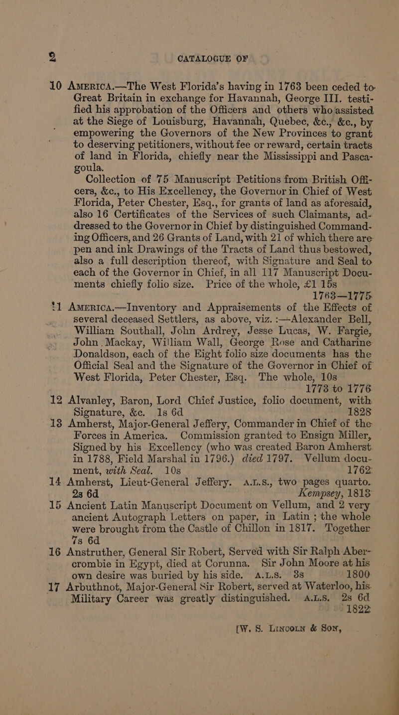 10 AmericA.—The West Florida’s having in 1763 been ceded to Great Britain in exchange for Havannah, George III. testi- fied his approbation of the Officers and others who assisted at the Siege of Louisburg, Havannah, Quebec, &amp;c., &amp;c., by empowering the Governors of the New Provinces to grant to deserving petitioners, without fee or reward, certain tracts of land in Florida, chiefly near the Mississippi and Pasca- goula. Collection of 75 Manuscript Petitions from British Off- cers, &amp;c., to His Excellency, the Governor in Chief of West Florida, Peter Chester, Esq., for grants of land as aforesaid, also 16 Certificates of the Services of such Claimants, ad- dressed to the Governor in Chief by distinguished Command- ing Officers, and 26 Grants of Land, with 21 of which there are pen and ink Drawings of the Tracts of Land thus bestowed, also a full description thereof, with Signature and Seal to each of the Governor in Chief, in all 117 Manuscript Docu- ments chiefly folio size. Price of the whole, £1 15s 1763—1775. ‘1 Amertca.—Inventory and Appraisements of the Effects of several deceased Settlers, as above, viz. :—Alexander Bell, William Southall, John Ardrey, Jesse Lucas, W. Fargie, John .Mackay, William Wall, George Rose and Catharine Donaldson, each of the Eight folio size documents has the Official Seal and the Signature of the Governor in Chief of West Florida, Peter Chester, Esq. The whole, 10s - 1773 to 1776 12 Alvanley, Baron, Lord Chief Justice, folio document, with Signature, &amp;c. 1s 6d 1828 18 Amherst, Major-General Jeffery, Commander in Chief of the Forces in America. Commission granted to Ensign Miller, Signed by his Excellency (who was created Baron Amherst in 1788, Field Marshal in 1796.) died 1797. Vellum docu- ment, with Seal. 10s 176 14 Amherst, Lieut-General Jeffery. a.L.8., two pages quarto. 2s 6d Kempsey, 1818 15 Ancient Latin Manuscript Document on Vellum, and 2 very . ancient Autograph Letters on paper, in Latin ; the whole were brought from the Castle of Chillon in 1817. Together 7s 6d . 16 Anstruther, General Sir Robert, Served with Sir Ralph Aber- crombie in Egypt, died at Corunna. Sir John Moore at his own desire was buried by his side. A.L.s. 38 1800 17 Arbuthnot, Major-General Sir Robert, served at Waterloo, his. Military Career was greatly distinguished. 4.1.8. Ficss
