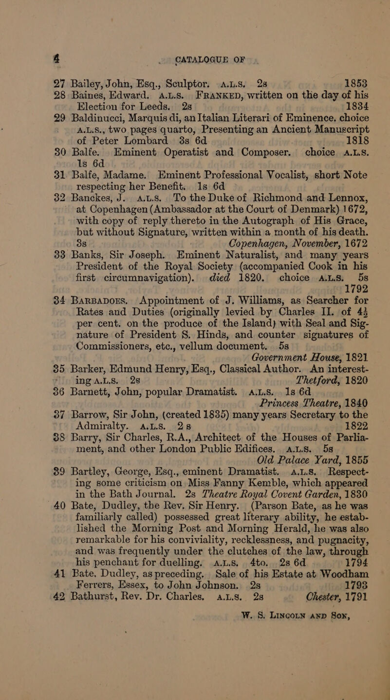 27 Bailey, John, Esq., Sculptor. a.u.s. 28 1853 28 Baines, Edward. .L.s. FRANKED, written on the day of his Election for Leeds. 2s 1834 29 Baldinucci, Marquis di, anItalian Literari of Eminence. choice A.L.S., two pages quarto, Presenting an Ancient Manuscript of Peter Lombard 3s 6d 1818 30 Balfe. Eminent Operatist and Composer. choice aA.Ls. ls 6d 31 Balfe, Madame. Eminent Professional Vocalist, short Note respecting her Benefit. 1s 6d 32 Banckes, J. a.u.s. To the Duke of Richmond and Lennox, ~ at Copenhagen (Ambassador at the Court of Denmark) 1672, with copy of reply thereto in the Autograph of His Grace, Se without Signature, written within a month of his death. Copenhagen, November, 1672 33° Bens Sir Joseph. Eminent Naturalist, and many years President of the Royal Society (accompanied Cook in his first. circumnavigation). died 1820. choice A.L8. : 5s 1792 34 BarBapDors. Appointment of J. Williams, as Searcher for Rates and Duties (originally levied by Charles II. of 43 per cent. on the produce of the Island) with Seal and Sig- nature of President 8. Hinds, and counter signatures of Commissioners, etc., vellum document. 5s Government House, 1821 35 Barker, Edmund Henry, Esq., Classical Author. An interest- ‘ing aLs. 28 Thetford, 1820 386 Barnett, John, popular Dramatist. a.L.s. 1s 6d Princess Theatre, 1840 37 Barrow, Sir John, (created 1835) many years Secretary to the Admiralty. ALS. 28 1822 388 Barry, Sir Charles, R.A., Architect of the Houses of Parlia- ment, and other London Public Edifices. a.L.s. 5s Old Palace Yard, 1855 39 Bartley, George, Esq., eminent Dramatist. .L.8. Respect- ing some criticism on Miss Fanny Kemble, which appeared in the Bath Journal. 2s Theatre Royal Covent Garden, 1830 '40 Bate, Dudley, the Rev. Sir Henry. (Parson Bate, as he was familiarly called) possessed great literary ability, he estab- lished the Morning Post and Morning Herald, he was also remarkable for his conviviality, recklessness, and pugnacity, and was frequently under the clutches of the law, through his penchant for duelling, a.L.s, 4to. 2s 6d 1794 41 Bate. Dudley, as preceding. Sale of his Estate at Woodham Ferrers, Essex, to John Johnson. 2s 1793 42 Bathurst, Rev. Dr. Charles, a.1.8. 2s Chester, 1791