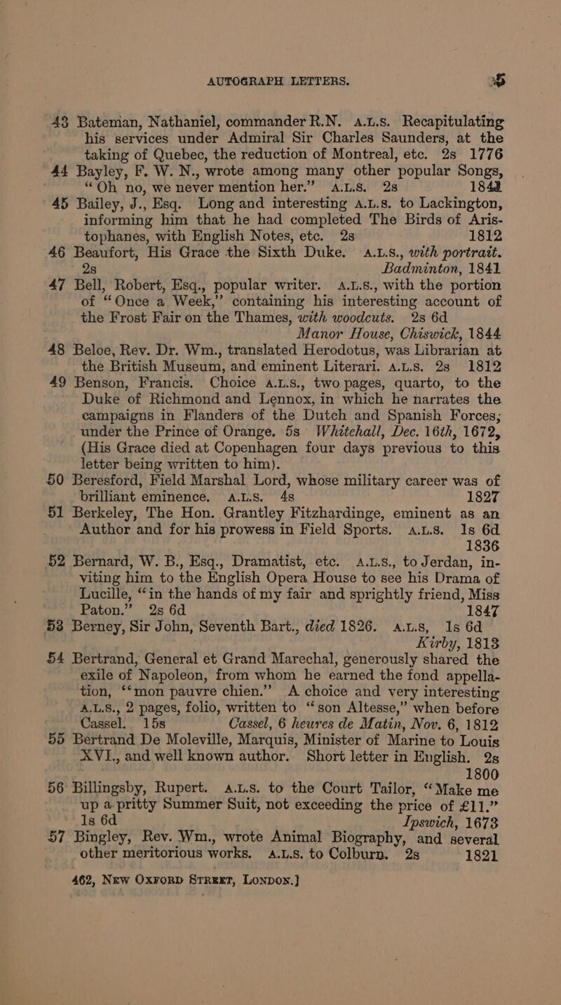 43 Bateman, Nathaniel, commanderR.N. a.L.s. Recapitulating his services under Admiral Sir Charles Saunders, at the taking of Quebec, the reduction of Montreal, etc. 2s 1776 44 Bayley, F. W. N., wrote among many other ‘popular oe “Oh no, we never mention her.” A.LS8. 28 1848 45 Bailey, J., Esq. Long and interesting a.L.s. to Lackington, informing him that he had completed The Birds of Aris- tophanes, with English Notes, etc. 2s 1812 46 Beaufort, His Grace the Sixth Duke. A.L.s., with portrait. 2s Badminton, 1841 47 Bell, Robert, Esq., popular writer. .L.8., with the portion of “Once a Week,” containing his interesting account of the Frost Fair on the Thames, with woodcuts. 28 6d Manor House, Chiswick, 1844 48 Beloe, Rev. Dr. Wm., translated Herodotus, was Librarian at the British Museum, and eminent Literari. a.L.s. 28 1812 49 Benson, Francis. Choice A.L.s., two pages, quarto, to the Duke of Richmond and Lennox, in which he narrates the campaigns in Flanders of the Dutch and Spanish Forces; under the Prince of Orange. 5s Whetehall, Dec. 16th, 1672, (His Grace died at Copenhagen four days previous to this letter being written to him). 50 Beresford, Field Marshal Lord, whose military career was of brilliant eminence. a.L.s. 4s 1827 51 Berkeley, The Hon. Grantley Fitzhardinge, eminent as an Author and for his prowess in Field Sports. a.u.s. 1s 6d 1836 52 Bernard, W. B., Esq., Dramatist, etc. A.L.s., to Jerdan, in- viting him to the English Opera House to see his Drama of Lucille, “in the hands of my fair and sprightly friend, Miss Paton.” 2s 6d 1847 53 Berney, Sir John, Seventh Bart., died 1826. a.t.s, 1s 6d Kirby, 1813 54 Bertrand, General et Grand Marechal, generously shared the exile of Napoleon, from whom he earned the fond appella- tion, ‘‘mon pauvre chien.”’ <A choice and very interesting A.L.S., 2 pages, folio, written to “son Altesse,” when before Cassel. 15s Cassel, 6 heures de Matin, Nov. 6, 1812 55 Bertrand De Moleville, Marquis, Minister of Marine to Louis XVI., and well known author. Short letter in English. 2s 1800 56 Billingsby, Rupert. a.L.s. to the Court Tailor, “Make me up a pritty Summer Suit, not exceeding the price of £11.” 1s 6d Ipswich, 1678 57 Bingley, Rev. Wm., wrote Animal Biography, and several other meritorious works. A.L.8. to Colburn. 2s 1821