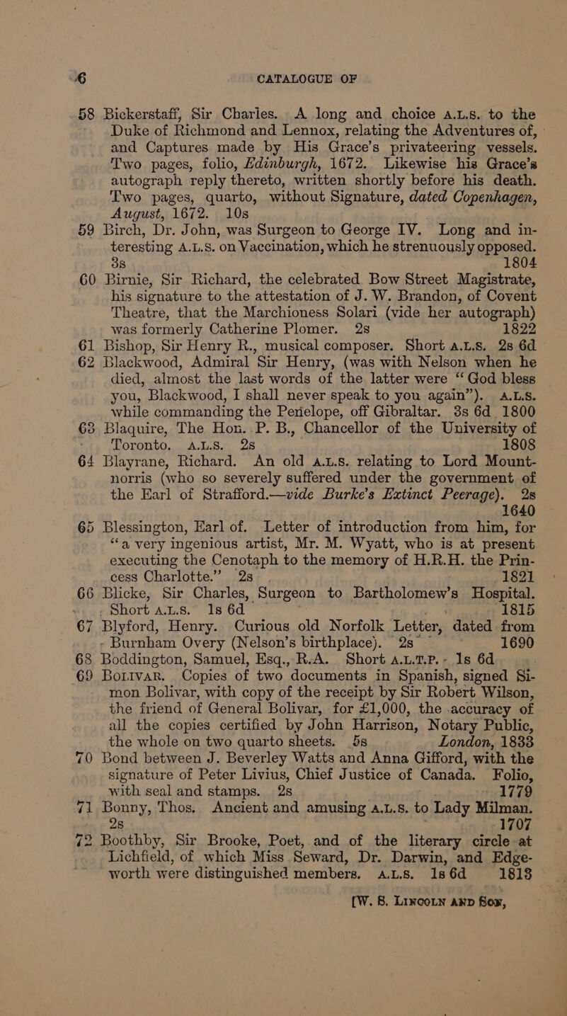 58 Bickerstaff, Sir Charlies. A long and choice s.L.s. to the Duke of Richmond and Lennox, relating the Adventures of, » and Captures made by His Grace’s privateering vessels. Two pages, folio, Hdinburgh, 1672. Likewise his Grace’s autograph reply thereto, written shortly before his death. Two pages, quarto, without Signature, dated Copenhagen, August, 1672. 10s 59 Birch, Dr. John, was Surgeon to George IV. Long and in- teresting A.L.S. on Vaccination, which he strenuously opposed. 8 1804 60 Birnie, Sir Richard, the celebrated Bow Street Magistrate, his signature to the attestation of J. W. Brandon, of Covent Theatre, that the Marchioness Solari (vide her autograph) was formerly Catherine Plomer. 2s 1822 61 Bishop, Sir Henry R., musical composer. Short a.L.s. 28 6d 62 Blackwood, Admiral Sir Henry, (was with Nelson when he died, almost the last words of the latter were ‘‘ God bless you, Blackwood, I shall never speak to you again”). A.LS. while commanding the Perielope, off Gibraltar. 3s 6d 1800 63 Blaquire, The Hon..P. B., Chancellor of the University of Toronto, A.L.S. 25 1808 64 Blayrane, Richard. An old a...s. relating to Lord Mount- norris (who so severely suffered under the government of the Earl of Strafford.—vide Burke’s Extinct Peerage). 2s 1640 65 Blessington, Karl of. Letter of introduction from him, for “‘a very ingenious artist, Mr. M. Wyatt, who is at present executing the Cenotaph to the memory of H.R.H. the Prin- cess Charlotte.” 2s-. 1821 66 Blicke, Sir Charles, Surgeon to Bartholomew’s Hospital. Short Ans. 1s 6d 1815 67 Blyford, Henry. Curious old Norfolk Letter, dated from - Burnham Overy (Nelson’s birthplace). 2s — 1690 68 Biddinessa. Samuel, Esq., R.A. Short a.u.t.p.- 1s 6d 69 Bortvar. Copies of two documents in Spanish, signed §i- mon Bolivar, with copy of the receipt by Sir Robert Wilson, the friend of General Bolivar, for £1,000, the accuracy of all the copies certified by John Harrison, Notary Public, the whole on two quarto sheets. 5s London, 1838 70 Bond between J. Beverley Watts and Anna Gifford, with the signature of Peter Livius, Chief Justice of Canada. Folio, with seal and stamps. 2s 1779 71 Bonny, Thos, Ancient and amusing .L.8. to Lady Milman, 28 1707 72 Boothby, Sir Brooke, Poet, and of the literary circle at Lichfield, of which Miss Seward, Dr. Darwin, and Edge- worth were distinguished members, ALS. 1s 6d 1813