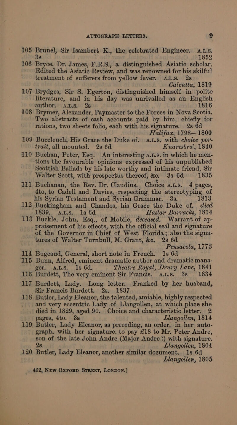 105 Brunel, Sir Isambert K., the celebrated Engineer. a.L.s. 33 1852 106 Bryce, Dr. James, F.R.S., a distinguished Asiatic scholar. Edited the Asiatic Review, and was renowned for his skilful treatment of sufferers from yellow fever. a.L.s. 2s Calcutta, 1819 107 Brydges, Sir S. Egerton, distinguished himself in polite literature, and in his day was unrivalled as an English author, A.Ls. 28 1816 108 Brymer, Alexander, Paymaster to the Forces in Nova Scotia. Two abstracts of cash accounts paid by him, chiefly for rations, two sheets folio, each with his. signature. 2s 6d Halifax, 1798— 1800 109 Buccleuch, His Grace the Duke of. A.L.s. with choice pov- trait, all mounted. 2s 6d Knaresbro’, 1840 110 Buchan, Peter, Esq. An interesting a.L.s. in which he men- tions the favourable opinions expressed of his unpublished Scottish Ballads by his late worthy and intimate friend, Sir Walter Scott, with prospectus thereof, &. 3s 6d 1835 111 Buchanan, the Rev. Dr. Claudius. Choice ALS. 4 pages, 4to, to Cadell and Davies, respecting the stereotyping of his Syrian Testament and Syrian Grammar. 3s. 1813 112 Buckingham and Chandos, his Grace the Duke of. died 1889. aus. 1s 6d Haslar Barracks, 1814 118 Buckle, John, Esq., of Mobile, deceased. Warrant of ap- _praisement of his effects, with the official seal and signature of the Governor in Chief of West Florida; also the signa- tures of Walter Turnbull, M. Grant, &c. 2s 6d Pensacola, 1773 114 Bugeaud, General, short note in French. 1s 6d 115 Bunn, Alfred, eminent dramatic author and dramatic mana- ger. ALS. Is 6d. Theatre Royal, Drury Lane, 1841 116 Burdett, The very eminent Sir Francis. a.us. 38s 1834 117 Burdett, Lady. Long letter. Franked by her husband, Sir Francis Burdett. 28, 1837 118 Butler, Lady Eleanor, the talented, amiable, highly respected and very eccentric Lady of Llangollen, at which place she died in 1829, aged 90. Choice and characteristic letter. 2 pages, 4to. 3s Llangollen, 1814 119 Butler, Lady Eleanor, as preceding, an order, in her auto- graph, with her signature, to pay £18 to Mr. Peter Andre, son of the late John Andre (Major Andre ?) with signature. 2s Llangollen, 1804 120 Butler, Lady Eleanor, another similar document. 1s 6d Llangollen, 1805