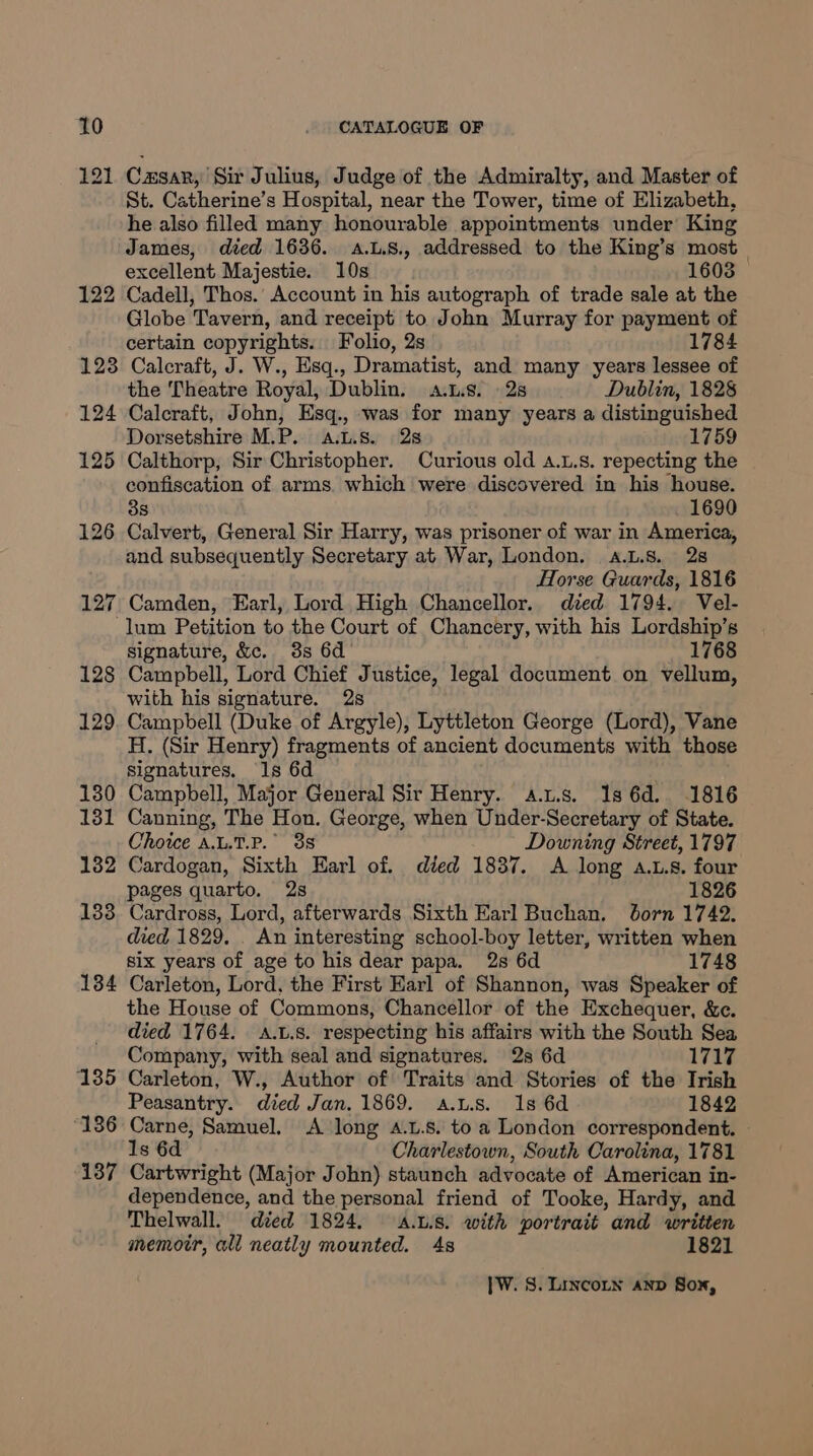 121 Causar, Sir Julius, Judge of the Admiralty, and Master of St. Catherine’s Hospital, near the Tower, time of Elizabeth, he also filled many honourable appointments under King James, died 1636. aA.L.S., addressed to the King’s most excellent Majestie. 10s 1603 122 Cadell, Thos.’ Account in his autograph of trade sale at the Globe Tavern, and receipt to John Murray for payment of certain copyrights. Folio, 2s 1784 123 Calcraft, J. W., Esq., Dramatist, and many years lessee of the Theatre Royal, Dublin. a.t.s. 2s Dublin, 1828 124 Calcraft, John, Esq., was for many years a distinguished Dorsetshire M.P. a.L.8. 28 1759 125 Calthorp, Sir Christopher. Curious old 4.1.8. repecting the confiscation of arms. which were discovered in his house. 38 1690 126 Calvert, General Sir Harry, was prisoner of war in America, and subsequently Secretary at War, London. a.L.8. 28 Horse Guards, 1816 127 Camden, Earl, Lord High Chancellor. died 1794. Vel- lum Petition to the Court of Chancery, with his Lordship’s signature, &c. 3s 6d 1768 128 Campbell, Lord riaaas sone legal document on vellum, with his signature. 129. Campbell (Duke of Aveyle) Lyttleton George (Lord), Vane H. (Sir Henry) fragments of ancient documents with those signatures. 1s 6d 130 Campbell, Major General Sir Henry. a.us. Is 6d. 1816 131 Canning, The Hon. George, when Under-Secretary of State. Choice A.L.T.P.° 38 Downing Street, 1797 132 Cardogan, Sixth Earl of. died 1837. A long a.L.s. four pages quarto. 2s 1826 138. Cardross, Lord, afterwards Sixth Earl Buchan. born 1742. died 1829. . An interesting school-boy letter, written when six years of age to his dear papa. 2s 6d 1748 134 Carleton, Lord, the First Earl of Shannon, was Speaker of the House of Commons, Chancellor of the Exchequer, &c. died 1764. A.L.s. respecting his affairs with the South Sea Company, with seal and signatures. 2s 6d 1717 135 Carleton, W., Author of Traits and Stories of the Irish Peasantry. died Jan, 1869. a.Ls. 1s 6d 1842 136 Carne, Samuel. A long 4.1.8. toa London correspondent. © 1s 6d Charlestown, South Carolina, 1781 137 Cartwright (Major John) staunch advocate of American in- dependence, and the personal friend of Tooke, Hardy, and Thelwall. died 1824. A.u.s. with portrait and written memoir, all neatly mounted. 4s 1821
