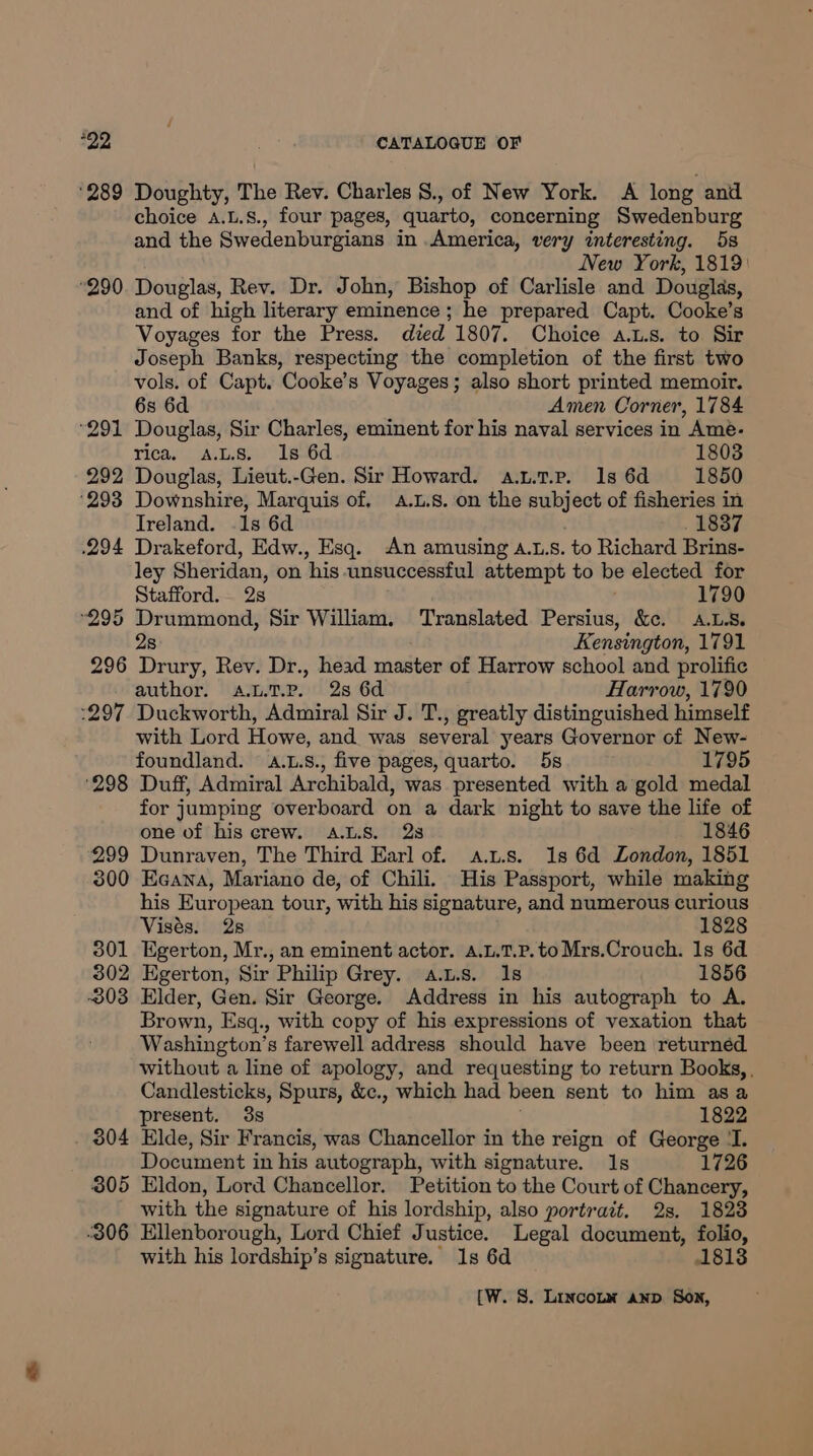 ‘289 Doughty, The Rev. Charles §., of New York. A long and choice A.L.S., four pages, quarto, concerning Swedenburg and the Swedenburgians in .America, very interesting. 5s New York, 1819: 290. Douglas, Rev. Dr. John, Bishop of Carlisle and Douglas, and of high literary eminence ; he prepared Capt. Cooke’s Voyages for the Press. died 1807. Choice a.u.s. to Sir Joseph Banks, respecting the completion of the first two vols. of Capt. Cooke’s Voyages; also short printed memoir. 6s 6d Amen Corner, 1784 ‘291 Douglas, Sir Charles, eminent for his naval services in Ame- rica. ALS. Is 6d 1803 292 Douglas, Lieut.-Gen. Sir Howard. a.t.t.p. 1s 6d 1850 ‘293 Downshire, Marquis of, 4.1.8. on the subject of fisheries in Ireland. .1s 6d 1837 .294 Drakeford, Edw., Esq. An amusing A.1.s. to Richard Brins- ley Sheridan, on his unsuccessful attempt to be elected for Stafford. 2s 1790 295 sbi eeipe. Sir William. ‘Translated Persius, &amp;c. A.L8. Kensington, 1791 296 Gace Rev. Dr., head master of Harrow school and prolific author. A.L7.P. 2s 6d Harrow, 1790 :297 Duckworth, Admiral Sir J. T., greatly distinguished himself with Lord Howe, and was several years Governor of New- foundland. .L.s., five pages, quarto. 5s 1795 ‘298 Duff, Admiral Archibald, was presented with a gold medal for jumping overboard on a dark night to save the life of one of his crew. A.L.8. 28 1846 299 Dunraven, The Third Earl of. a.t.s. 1s 6d London, 1851 300 Ecana, Mariano de, of Chili. His Passport, while making his European tour, with his signature, and numerous curious Visés. 28 1828 301 Egerton, Mr., an eminent actor. a.L.1T.p. to Mrs.Crouch. 1s 6d. 302 Egerton, Sir Philip Grey. a.t.s. Is 1856 -303 Elder, Gen. Sir George. Address in his autograph to A. Brown, Esq., with copy of his expressions of vexation that Washington’s farewell address should have been returned without a line of apology, and requesting to return Books, Candlesticks, Spurs, &amp;., which had been sent to him asa present. 3s 1822 304 Elde, Sir Francis, was Chancellor in the reign of George ‘I. Document in his autograph, with signature. Is 1726 305 Eldon, Lord Chancellor. Petition to the Court of Chancery, with the signature of his lordship, also portrait. 2s. 18238 306 Ellenborough, Lord Chief Justice. Legal document, folio, with his lordship’s signature. 1s 6d 1813