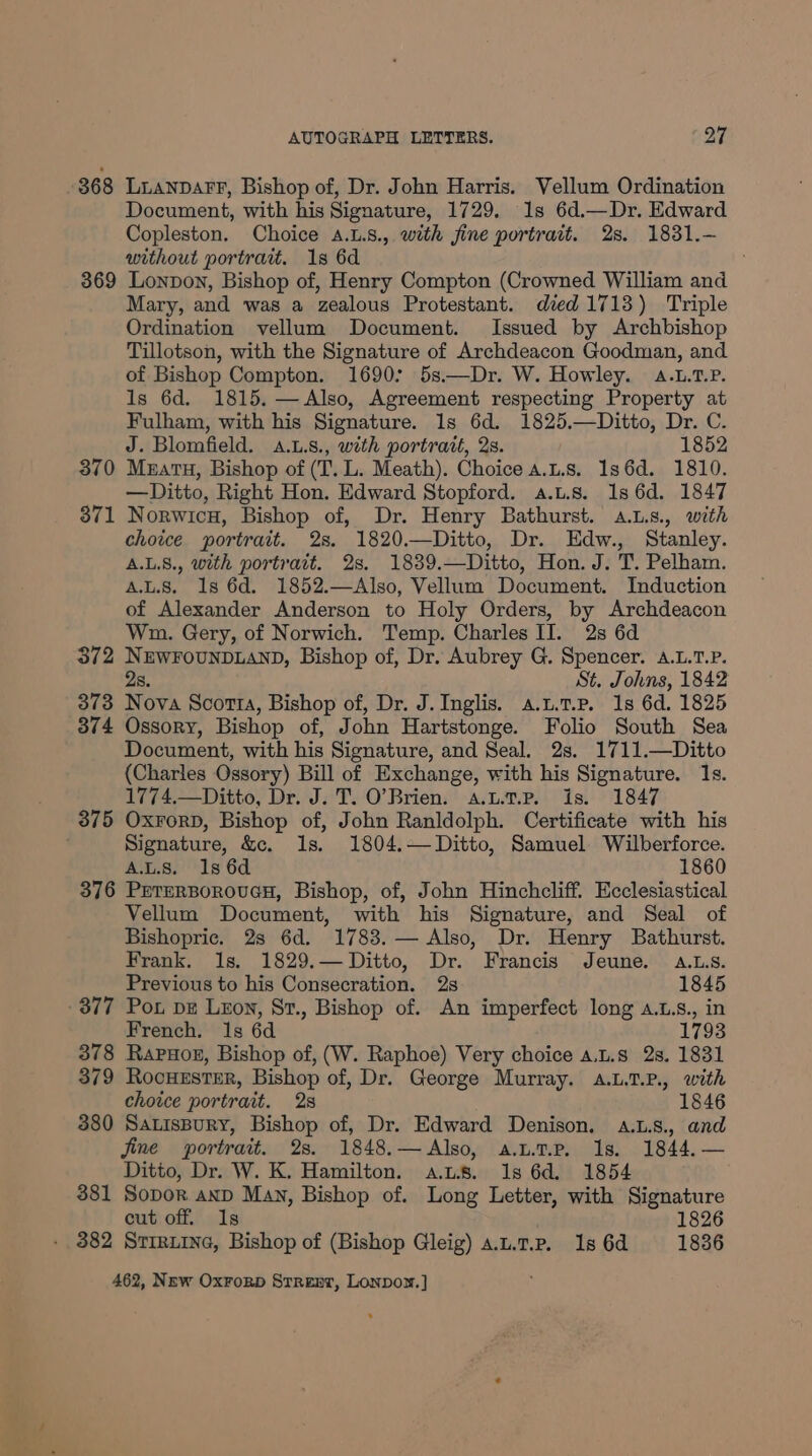 368 LuanpaFfF, Bishop of, Dr. John Harris. Vellum Ordination Document, with his Signature, 1729. 1s 6d.—Dr. Edward Copleston. Choice A.L.8., with fine portrait. 2s. 1831.— without portrat. 18 6d 369 Lonpon, Bishop of, Henry Compton (Crowned William and Mary, and was a zealous Protestant. died 1713) Triple Ordination vellum Document. Issued by Archbishop Tillotson, with the Signature of Archdeacon Goodman, and of Bishop Compton. 16907 5s——Dr. W. Howley. 4.L.T.P. Is 6d. 1815. —Also, Agreement respecting Property at Fulham, with his Signature. 1s 6d. 1825.—Ditto, Dr. C. J. Blomfield. a.u.s., with portrait, 2s. 1852 370 Muatu, Bishop of (T. L. Meath). Choice a.u.s. 136d. 1810. — Ditto, Right Hon. Edward Stopford. a.L.8. 1s 6d. 1847 871 Norwicu, Bishop of, Dr. Henry Bathurst. a.Ls., with choice portrait. 2s. 1820.—Ditto, Dr. Edw., Stanley. A.L.8., with portrait. 2s. 1839.—Ditto, Hon. J. T. Pelham. A.L.S. 1s 6d. 1852.—Also, Vellum Document. Induction of Alexander Anderson to Holy Orders, by Archdeacon Wn. Gery, of Norwich. Temp. Charles II. 2s 6d 372 NEWFOUNDLAND, Bishop of, Dr. Aubrey G. Spencer. A.L.T.P. 2s. St. Johns, 1842 373 Nova Scotts, Bishop of, Dr. J. Inglis. a.u.t.p. 1s 6d. 1825 3874 Ossory, Bishop of, John Hartstonge. Folio South Sea Document, with his Signature, and Seal. 2s. 1711.—Ditto (Charles Ossory) Bill of Exchange, with his Signature. 1s. 1774.—Ditto, Dr. J. T. O’Brien. a.u.t.p. is. 1847 375 OxrorD, Bishop of, John Ranldolph. Certificate with his Signature, &amp;c. 1s. 1804.— Ditto, Samuel Wilberforce. A.L.S. 1s 6d 1860 376 PETERBOROUGH, Bishop, of, John Hinchcliff. Ecclesiastical Vellum Document, with his Signature, and Seal of Bishopric. 2s 6d. 1783. — Also, Dr. Henry Bathurst. Frank. 1s. 1829.— Ditto, Dr. Francis Jeune. a.Ls. Previous to his Consecration. 2s 1845 377 Pot pz Lzon, St., Bishop of. An imperfect long a.L.s., in French. 1s 6d 1793 378 Rapuor, Bishop of, (W. Raphoe) Very choice a.t.s 2s. 1831 379 RocuestsrR, Bishop of, Dr. George Murray. a.L.7.P., with choice portrait. 2s 1846 380 SatisBurY, Bishop of, Dr. Edward Denison, a.L.s., and jine portrait. 2s. 1848.— Also, a.utp. Is. 1844.— Ditto, Dr. W. K. Hamilton. aus. 1s 6d. 1854 381 Sopor anp Many, Bishop of. Long Letter, with Signature cut off. Is 1826 - 382 Sriruine, Bishop of (Bishop Gleig) a.u.1.P. 1s 6d 1836