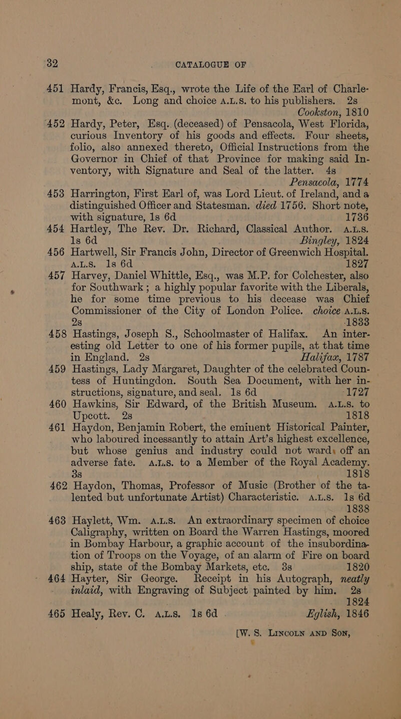 451 Hardy, Francis, Esq., wrote the Life of the Earl of Charle- mont, &amp;c. Long and choice 4.L.8. to his publishers. 2s Cookston, 1810 452 Hardy, Peter, Esq. (deceased) of Pensacola, West Florida, curious Inventory of his goods and effects. Four sheets, folio, also annexed thereto, Official Instructions from the Governor in Chief of that Province for making said In- ventory, with Signature and Seal of the latter. 4s : Pensacola, 1774 453 Harrington, First Earl of, was Lord Lieut. of Ireland, anda distinguished Officer and Statesman. died 1756. Short note, with signature, 1s 6d 1736 454 Hartley, The Rev. Dr. Richard, Classical Author. a.L.s. 1s 6d Bingley, 1824 456 Hartwell, Sir Francis John, Director of Greenwich Hospital. A.L.8. 1s 6d 1827 457 Harvey, Daniel Whittle, Esq., was M.P. for Colchester, also for Southwark ; a highly popular favorite with the Liberals, he for some time previous to his decease was Chief Commissioner of the City of London Police. choice a.L.s. 28 1833 458 Hastings, Joseph 8., Schoolmaster of Halifax. An inter- ; esting old Letter to one of his former pupils, at that time in England. 2s Halifax, 1787 459 Hastings, Lady Margaret, Daughter of the celebrated Coun- tess of Huntingdon. South Sea Document, with her in- structions, signature, and seal. 1s 6d 1727 460 Hawkins, Sir Edward, of the British Museum. aA.L.s. to Upcott. 28 1818 461 Haydon, Benjamin Robert, the eminent Historical Painter, who laboured incessantly to attain Art’s highest excellence, but whose genius and industry could not ward, off an adverse fate. A.1.8. to a Member of the Royal Academy. 38 1818 462 Haydon, Thomas, Professor of Music (Brother of the ta- lented but unfortunate Artist) Characteristic. a.L.s. 1s 6d 1838 463 Haylett, Wm. a.t.s. An extraordinary specimen of choice Caligraphy, written on Board the Warren Hastings, moored in Bombay Harbour, a graphic account of the insubordina- tion of Troops on the Voyage, of an alarm of Fire on board ship, state of the Bombay Markets, etc. 3s 1820 464 Hayter, Sir George. Receipt in his Autograph, neatly inlaid, with Engraving of Subject painted by him. 2s . 1824 465 Healy, Rev. C. a.us. 1s 6d Fglish, 1846 [W. 8. Lincotnw anp Son, 7