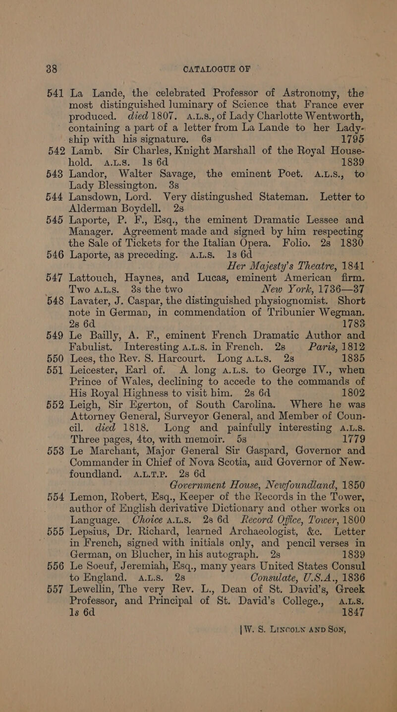 541 La Lande, the celebrated Professor of Astronomy, the most distinguished luminary of Science that France ever produced. died 1807. a.1.8., of Lady Charlotte Wentworth, containing a part of a letter from La Lande to her Lady- ship with his signature. 6s 1795 542 Lamb. Sir Charles, Knight Marshall of the Royal House- hold. a.Ls. 1s 6d 1839 543 Landor, Walter Savage, the eminent Poet. A.L.S., to Lady Blessington. 38 544 Lansdown, Lord. Very distingushed Stateman. Letter to Alderman Boydell. 2s 545 Laporte, P. F., Esq., the eminent Dramatic Lessee and Manager. Agreement made and signed by him respecting the Sale of Tickets for the Italian Opera. Folio. 2s 1830 546 Laporte, as preceding. a.L.s. 1s 6d Her Majesty’s Theatre, 1841 ~ 547 Lattouch, Haynes, and Lucas, eminent American firm. _ Two aALs. 38 the two New York, 1736—37 548 Lavater, J. Caspar, the distinguished physiognomist. Short note in German, in commendation of Tribunier Wegman. 28 6d 1783 549 Le Bailly, A. F., eminent French Dramatic Author and Fabulist. Interesting a.L.s.in French. 28 Paris, 1812 550 Lees, the Rev. 8. Harcourt. Long a.L.s. 2s 1835 551 Leicester, Earl of. A long a.L.s. to George IV., when Prince of Wales, declining to accede to the commands of His Royal Highness to visit him. 2s 6d 1802 552 Leigh, Sir Egerton, of South Carolina. Where he was Attorney General, Surveyor General, and Member of Coun- cil. died 1818. Long and painfully interesting a.L.s. Three pages, 4to, with memoir. 5s 1779 558 Le Marchant, Major General Sir Gaspard, Governor and Commander in Chief of Nova Scotia, aud Governor of New- foundland. A.L.T.P. 28 6d Government House, Newfoundland, 1850 554 Lemon, Robert, Esq., Keeper of the Records in the Tower, . author of English derivative Dictionary and other works on Language. Choice a.L.s. 236d Record Office, Tower, 1800 555 Lepsius, Dr. Richard, learned Archaeologist, &amp;c. Letter in French, signed with initials only, and pencil verses in German, on Blucher, in his autograph. 2s 1839 556 Le Soeuf, Jeremiah, Esq., many years United States Consul to England. a.L.s. 28 Consulate, U.S.A., 1836 557 Lewellin, The very Rev. L., Dean of St. David’s, Greek Professor, and Principal of St. David’s College, .L.s. 1s 6d 1847
