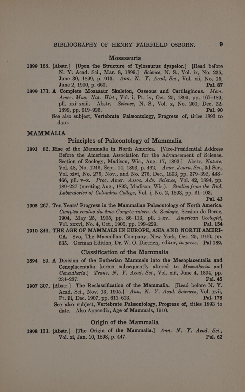 Mosasauria 1899 168. [Abstr.] [Upon the Structure of Tylosaurus dyspelor.] [Read before N. Y. Acad. Sci., Mar. 8, 1899.] Science, N. S., Vol. ix, No. 235, June 30, 1899, p. 918. Ann. N. Y. Acad. Sci., Vol. xii, No. 15, June 2, 1900, p. 660. Pal. 87 1899 173. A Complete Mosasaur Skeleton, Osseous and Cartilaginous. Mem. Amer. Mus. Nat. Hist., Vol. i, Pt. iv, Oct. 25, 1899, pp. 167-189, pll. xxi-xxiili. Abstr. Science, N. S., Vol. x, No. 260, Dec. 22; 1899, pp. 919-925. Pal. 90 See also subject, Vertebrate Paleontology, Progress of, titles 1893 to date. MAMMALIA Principles of Paleontology of Mammalia 1893 82. Rise of the Mammalia in North America. [Vice-Presidential Address Before the American Association for the Advancement of Science. Section of Zodlogy, Madison, Wis., Aug. 17, 1893.] Abstr. Nature, Vol. 48, No. 1246, Sept. 14, 1893, p. 462. Amer. Journ. Sci., 3d Ser., Vol. xlvi, No. 275, Nov., and No. 276, Dec., 1893, pp. 379-392, 448- 466, pll. v-x. Proc. Amer. Assoc. Adv. Science, Vol. 42, 1894, pp. 189-227 (meeting Aug., 1893, Madison, Wis.). Studies from the Biol. Laboratories of Columbia College, Vol. i, No. 2, 1893, pp. 61-103. Pal. 43 1905 267. Ten Years’ Progress in the Mammalian Paleontology of North America. Comptes rendus du 6me Congrés intern. de Zoologie, Session de Berne, 1904, May 25, 1905, pp. 86-113, pll. i-xv. American Geologist, Vol. xxxvi, No. 4, Oct., 1905, pp. 199-229. Pal. 154 1910 346. THE AGE OF MAMMALS IN EUROPE, ASIA AND NORTH AMERI- CA. 8vo, The Macmillan Company, New York, Oct. 25, 1910, pp. 635. German Edition, Dr. W. O. Dietrich, editor, in press. Pal 189. Classification of the Mammalia 1894 89. A Division of the Eutherian Mammals into the Mesoplacentalia and Cenoplacentalia [terms subsequently altered to Meseutheria and Ceneutheria.] Trans. N. Y. Acad. Sci., Vol. xiii, June 4, 1894, pp. 234-237. Pal. 45 1907 307. [Abstr.] The Reclassification of the Mammalia. [Read before N. Y. Acad. Sci., Nov. 18, 1905.] Ann. N. Y. Acad. Sciences, Vol. xvii, Pt. iii, Dec. 1907, pp. 611-613. Pal. 178 See also subject; Vertebrate Paleontology, Progress of, titles 1893 to date. Also Appendix, Age of Mammals, 1910. Origin of the Mammalia 1898 133. [Abstr.] [The Origin of the Mammalia.] Ann. N. Y. Acad. Sci., Vol. xi, Jan. 10, 1898, p. 447. Pal. 62