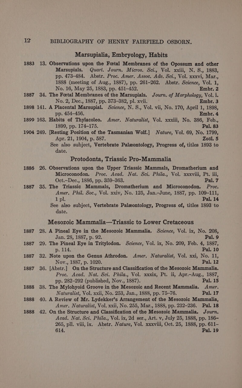 1883 1887 1886 1887 1887 1887 1887 1887 1888 1888 1888 BIBLIOGRAPHY OF HENRY FAIRFIELD OSBORN. Marsupialia, Embryology, Habits Observations upon the Foetal Membranes of the Opossum and other Marsupials. Quart. Journ. Micros. Sci., Vol. xxiii, N. 8., 1883, pp. 473-484. Abstr. Proc. Amer. Assoc, Adv. Sci., Vol. xxxvi, Mar., 1888 (meeting of Aug., 1887), pp. 261-262. Abstr. Science, Vol. 1, No. 16, May 25, 1883, pp. 451-452. Embr. 2 The Foetal Membranes of the Marsupials. Journ. of Morphology, Vol. i. No. 2, Dec., 1887, pp. 373-382, pl. xvii. Embr. 3 A Placental Marsupial. Science, N.S., Vol. vii, No. 170, April 1, 1898, pp. 454-456. Embr. 4 Habits of Thylacoleo. Amer. Naturalist, Vol. xxxiii, No. 386, Feb., 1899, pp. 174-175. Pal. 83 [Resting Position of the Tasmanian Wolf.] Nature, Vol. 69, No. 1799, Apr. 21, 1904, p. 587. Zovl. 5 See also subject, Vertebrate Paleontology, Progress of, titles 1893 to date. Protodonta, Triassic Pro-Mammalia Observations upon the Upper Triassic Mammals, Dromatherium and Microconodon. Proc. Acad. Nat. Sci. Phila., Vol. xxxviii, Pt. iii, Oct.—Dec., 1886, pp. 359-363. Pal. 7 The Triassic Mammals, Dromatherium and Microconodon. Proc. Amer. Phil. Soc., Vol. xxiv, No. 125, Jan._June, 1887, pp. 109-111, 1 pl. Pal. 14 See also subject, Vertebrate Paleontology, Progress of, titles 1893 to date. Mesozoic Mammalia—tTriassic to Lower Cretaceous A Pineal Eye in the Mesozoic Mammalia. Science, Vol. ix, No. 208, Jan. 28, 1887, p. 92. Pal. 9 The Pineal Eye in Tritylodon. Science, Vol. ix, No. 209, Feb. 4, 1887, p. 114. Pal. 10 Note upon the Genus Athrodon. Amer. Naturalist, Vol. xxi, No. 11, Nov., 1887, p. 1020. Pal. 12 [Abstr.] On the Structure and Classification of the Mesozoic Mammalia. Proc. Acad. Nat. Sci. Phila., Vol. xxxix, Pt. ii, Apr.—Aug., 1887, pp. 282-292 (published, Nov., 1887). Pal, 15 The Mylohyoid Groove in the Mesozoic and Recent Mammalia. Amer. Naturalist, Vol. xxii, No. 253, Jan., 1888, pp. 75-76. Pal. 17 A Review of Mr. Lydekker’s Arrangement of the Mesozoic Mammalia, Amer. Naturalist, Vol. xxii, No. 255, Mar., 1888, pp. 232-236. Pal. 18 On the Structure and Classification of the Mesozoic Mammalia. Journ. Acad. Nat. Sci. Phila., Vol. ix, 2d ser., Art. v, July 25, 1888, pp. 186- 265, pll. viii, ix. Abstr. Nature, Vol. xxxviii, Oct. 25, 1888, pp. 611- 614. ; Pal. 19