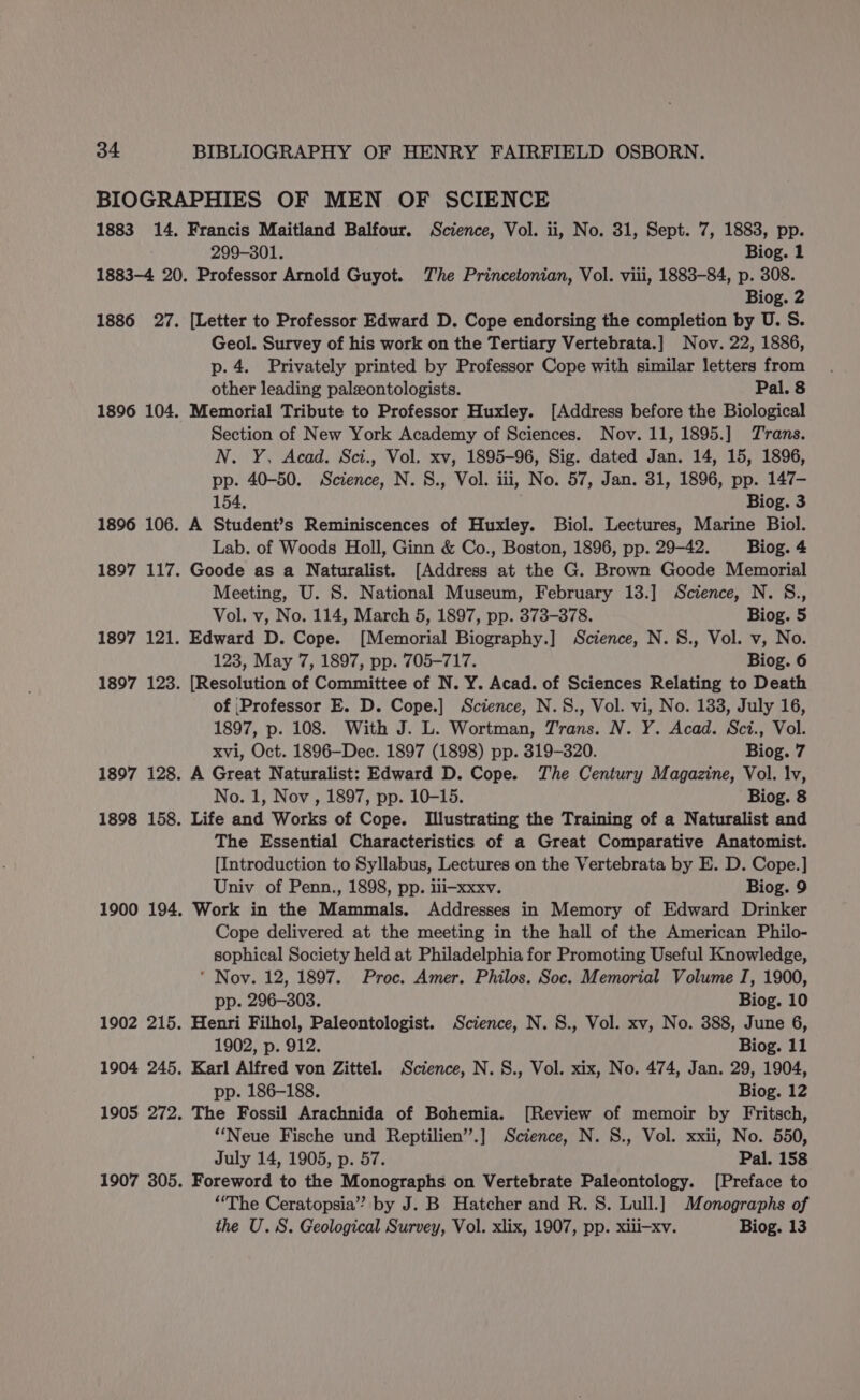 1883 14. Francis Maitland Balfour. Science, Vol. ii, No. 31, Sept. 7, 1883, pp. 299-301. Biog. 1 1883-4 20. Professor Arnold Guyot. The Princetonian, Vol. viii, 1883-84, p. 308. Biog. 2 [Letter to Professor Edward D. Cope endorsing the completion by U. S. Geol. Survey of his work on the Tertiary Vertebrata.] Nov. 22, 1886, p. 4. Privately printed by Professor Cope with similar letters from other leading paleontologists. Pal. 8 Memorial Tribute to Professor Huxley. [Address before the Biological Section of New York Academy of Sciences. Nov. 11, 1895.] Trans. N. Y, Acad. Sci., Vol. xv, 1895-96, Sig. dated Jan. 14, 15, 1896, pp. 40-50. Science, N. S., Vol. iii, No. 57, Jan. 31, 1896, pp. 147- 154. Biog. 3 A Student’s Reminiscences of Huxley. Biol. Lectures, Marine Biol. Lab. of Woods Holl, Ginn &amp; Co., Boston, 1896, pp. 29-42. Biog. 4 Goode as a Naturalist. [Address at the G. Brown Goode Memorial Meeting, U. S. National Museum, February 138.] Science, N. S., Vol. v, No. 114, March 5, 1897, pp. 373-378. Biog. 5 Edward D. Cope. [Memorial Biography.] Science, N. 8., Vol. v, No. 123, May 7, 1897, pp. 705-717. Biog. 6 [Resolution of Committee of N. Y. Acad. of Sciences Relating to Death of |Professor E. D. Cope.] Science, N.S., Vol. vi, No. 133, July 16, 1897, p. 108. With J. L. Wortman, Trans. N. Y. Acad. Sci., Vol. xvi, Oct. 1896-—Dec. 1897 (1898) pp. 319-320. Biog. 7 A Great Naturalist: Edward D. Cope. The Century Magazine, Vol. lv, No. 1, Nov , 1897, pp. 10-15. Biog. 8 Life and Works of Cope. Illustrating the Training of a Naturalist and The Essential Characteristics of a Great Comparative Anatomist. [Introduction to Syllabus, Lectures on the Vertebrata by E. D. Cope.] Univ of Penn., 1898, pp. ili-xxxv. Biog. 9 Work in the Mammals. Addresses in Memory of Edward Drinker Cope delivered at the meeting in the hall of the American Philo- sophical Society held at Philadelphia for Promoting Useful Knowledge, ‘ Nov. 12, 1897. Proc. Amer. Philos. Soc. Memorial Volume I, 1900, pp. 296-303. Biog. 10 Henri Filhol, Paleontologist. Science, N. 8., Vol. xv, No. 388, June 6, 1902, p. 912. Biog. 11 Karl Alfred von Zittel. Science, N.S., Vol. xix, No. 474, Jan. 29, 1904, pp. 186-188. Biog. 12 The Fossil Arachnida of Bohemia. [Review of memoir by Fritsch, ‘Neue Fische und Reptilien’’.] Science, N. S., Vol. xxii, No. 550, July 14, 1905, p. 57. Pal. 158 Foreword to the Monographs on Vertebrate Paleontology. [Preface to “‘The Ceratopsia” by J. B Hatcher and R. 8. Lull.] Monographs of the U.S. Geological Survey, Vol. xlix, 1907, pp. xili-xv. Biog. 13