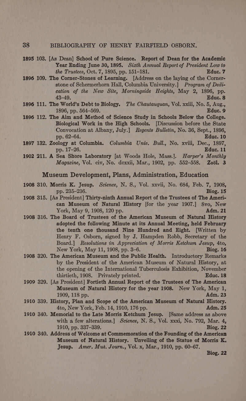 1895 103. [As Dean] School of Pure Science. Report of Dean for the Academic Year Ending June 30, 1895. Sixth Annual Report of President Low to the Trustees, Oct. 7, 1895, pp. 151-181. Educ. 7 1896 109. The Corner-Stones of Learning. [Address on the laying of the Corner- stone of Schermerhorn Hall, Columbia University.] Program of Dedi- cation of the New Site, Morningside Heights, May 2, 1896, pp. 43-49. Educ. 8 1896 111. The World’s Debt to Biology. The Chautauquan, Vol. xxiii, No. 5, Aug., 1896, pp. 564-569. Educ. 9 1896 112. The Aim and Method of Science Study in Schools Below the College. Biological Work in the High Schools. [Discussion before the State Convocation at Albany, July.] Regents Bulletin, No. 36, Sept., 1896, pp. 62-64. Educ. 10 1897 132. Zoology at Columbia. Columbia Univ. Bull., No. xviii, Dec., 1897, pp. 17-26. Educ. 11 1902 211. A Sea Shore Laboratory [at Woods Hole, Mass.]. Harper’s Monthly Magazine, Vol. civ, No. dexxii, Mar., 1902, pp. 552-558. Zool. 3 Museum Development, Plans, Administration, Education 1908 310. Morris K. Jesup. Science, N. S., Vol. xxvii, No. 684, Feb. 7, 1908, pp. 235-236. Biog. 15 1908 315. [As President] Thirty-ninth Annual Report of the Trustees of The Ameri- can Museum of Natural History [for the year 1907.] 8vo, New York, May 9, 1908, 120 pp. Adm. 21 1908 316. The Board of Trustees of the American Museum of Natural History adopted the following Minute at its Annual Meeting, held February the tenth one thousand Nine Hundred and Eight. [Written by Henry F. Osborn, signed by J. Hampden Robb, Secretary of the Board.] Resolutions in Appreciation of Morris Ketchum Jesup, 4to, New York, May 11, 1908, pp. 3-6. Biog. 16 1908 320. The American Museum and the Public Health. Introductory Remarks by the President of the American Museum of Natural History, at the opening of the International Tuberculosis Exhibition, November thirtieth, 1908. Privately printed. Educ. 18 1909 329. [As President] Fortieth Annual Report of the Trustees of The American Museum of Natural History for the year 1908. New York, May 1, 1909, 118 pp. Adm. 23 1910 339. History, Plan and Scope of the American Museum of Natural History. 4to, New York, Feb. 14, 1910, 176 pp. Adm. 25 1910 340. Memorial to the Late Morris Ketchum Jesup. [Same address as above with a few alterations.] Science, N. S., Vol. xxxi, No. 792, Mar. 4, 1910, pp. 337-339. Biog. 22 1910 340. Address of Welcome at Commemoration of the Founding of the American Museum of Natural History. Unveiling of the Statue of Morris K, Jesup. Amer. Mus. Journ., Vol. x, Mar., 1910, pp. 60-67. Biog. 22