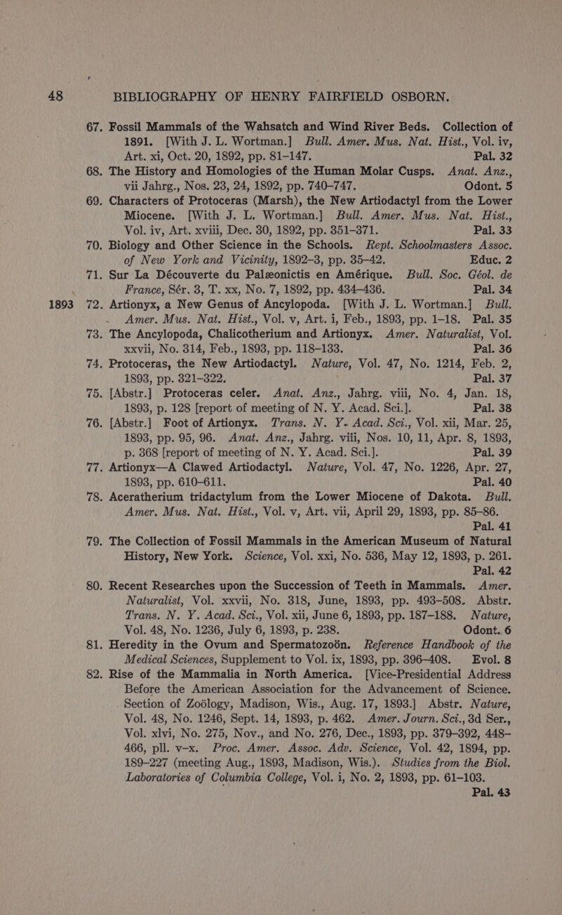 1893 1891. [With J. L. Wortman.] Bull. Amer. Mus. Nat. Hist., Vol. iv, Art. xi, Oct. 20, 1892, pp. 81-147. Pal. 32 vii Jahrg., Nos. 23, 24, 1892, pp. 740-747. Odont. 5 Miocene. [With J. L. Wortman.] Bull. Amer. Mus. Nat. Hist., Vol. iv, Art. xviii, Dec. 30, 1892, pp. 351-371. Pal. 33 of New York and Vicinity, 1892-3, pp. 35-42. Educ. 2 France, Sér. 3, T. xx, No. 7, 1892, pp. 434-436. Pal. 34 Amer. Mus. Nat. Hist., Vol. v, Art. i, Feb., 1893, pp. 1-18. Pal. 35 xxvii, No. 314, Feb., 1893, pp. 118-133. Pal. 36 1893, pp. 321-322. Pal. 37 1893, p. 128 [report of meeting of N. Y. Acad. Sci.]. Pal. 38 1893, pp. 95, 96. Anat. Anz., Jahrg. viii, Nos. 10, 11, Apr. 8, 1893, p. 368 [report of meeting of N. Y. Acad. Sci.]. Pal. 39 1893, pp. 610-611. Pal. 40 Amer. Mus. Nat. Hist., Vol. v, Art. vii, April 29, 1893, pp. 85-86. Pal. 41 History, New York. Science, Vol. xxi, No. 586, May 12, 1893, p. 261. Pal. 42 Recent Researches upon the Succession of Teeth in Mammals. Amer. Naturalist, Vol. xxvii, No. 318, June, 1893, pp. 493-508. Abstr. Trans. N. Y. Acad. Sci., Vol. xii, June 6, 1898, pp. 187-188. Nature, Vol. 48, No. 1236, July 6, 1893, p. 238. Odont. 6 Heredity in the Ovum and Spermatozoén. Reference Handbook of the Medical Sciences, Supplement to Vol. ix, 1893, pp. 396-408. Evol. 8 Before the American Association for the Advancement of Science. . Section of Zodlogy, Madison, Wis., Aug. 17, 1893.] Abstr. Nature, Vol. 48, No. 1246, Sept. 14, 1893, p. 462. Amer. Journ. Sci., 3d Ser., Vol. xlvi, No. 275, Nov., and No. 276, Dec., 1893, pp. 379-392, 448- 466, pll. v-x. Proc. Amer. Assoc. Adv. Science, Vol. 42, 1894, pp. 189-227 (meeting Aug., 1893, Madison, Wis.). Studies from the Biol. Laboratories of Columbia College, Vol. i, No. 2, 1893, pp. 61-103. Pal. 43