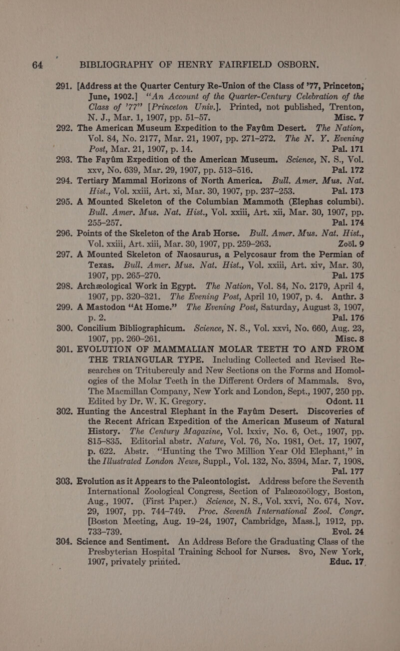 June, 1902.] ‘‘An Account of the Quarter-Century Celebration of the Class of ’77’ [Princeton Univ.], Printed, not published, Trenton, N. J., Mar. 1, 1907, pp. 51-57. Misc. 7 Vol. 84, No. 2177, Mar. 21, 1907, pp. 271-272. The N. Y. Evening Post, Mar. 21, 1907, p. 14. Pal. 171 xxv, No. 639, Mar. 29, 1907, pp. 513-516. Pal. 172 Hist., Vol. xxiii, Art. xi, Mar. 30, 1907, pp. 237-253. Pal. 173 Bull. Amer. Mus. Nat. Hist., Vol. xxii, Art. xii, Mar. 30, 1907, pp. 255-257, Pal. 174 Vol. xxiii, Art. xiii, Mar. 30, 1907, pp. 259-263. Zool. 9 Texas. Bull. Amer. Mus. Nat. Hist., Vol. xxiii, Art. xiv, Mar. 30, 1907, pp. 265-270. Pal. 175 1907, pp. 8320-821. The Evening Post, April 10, 1907, p.4. Anthr. 3 p. 2. Pal. 176 Concilium Bibliographicum. Science, N.S., Vol. xxvi, No. 660, Aug. 23, 1907, pp. 260-261. Misc. 8 EVOLUTION OF MAMMALIAN MOLAR TEETH TO AND FROM THE TRIANGULAR TYPE. Including Collected and Revised Re- searches on Trituberculy and New Sections on the Forms and Homol- ogies of the Molar Teeth in the Different Orders of Mammals. 8vo, The Macmillan Company, New York and London, Sept., 1907, 250 pp. Edited by Dr. W. K. Gregory. Odont. 11 Hunting the Ancestral Elephant in the Fayfim Desert. Discoveries of the Recent African Expedition of the American Museum of Natural History. The Century Magazine, Vol. lxxiv, No. 6, Oct., 1907, pp. 815-835. Editorial abstr. Nature, Vol. 76, No. 1981, Oct. 17, 1907, p. 622. Abstr. ‘Hunting the Two Million Year Old Elephant,” in the Illustrated London News, Suppl., Vol. 182, No. 3594, Mar. 7, 1908. Pal. 177 International Zoological Congress, Section of Palxozoédlogy, Boston, Aug., 1907. (First Paper.) Science, N.S., Vol. xxvi, No. 674, Nov. 29, 1907, pp. 744-749. Proc. Seventh International Zool. Congr. [Boston Meeting, Aug. 19-24, 1907, Cambridge, Mass.], 1912, pp. 733-739. Evol. 24 Science and Sentiment. An Address Before the Graduating Class of the Presbyterian Hospital Training School for Nurses. 8vo, New York, 1907, privately printed. Educ. 17,